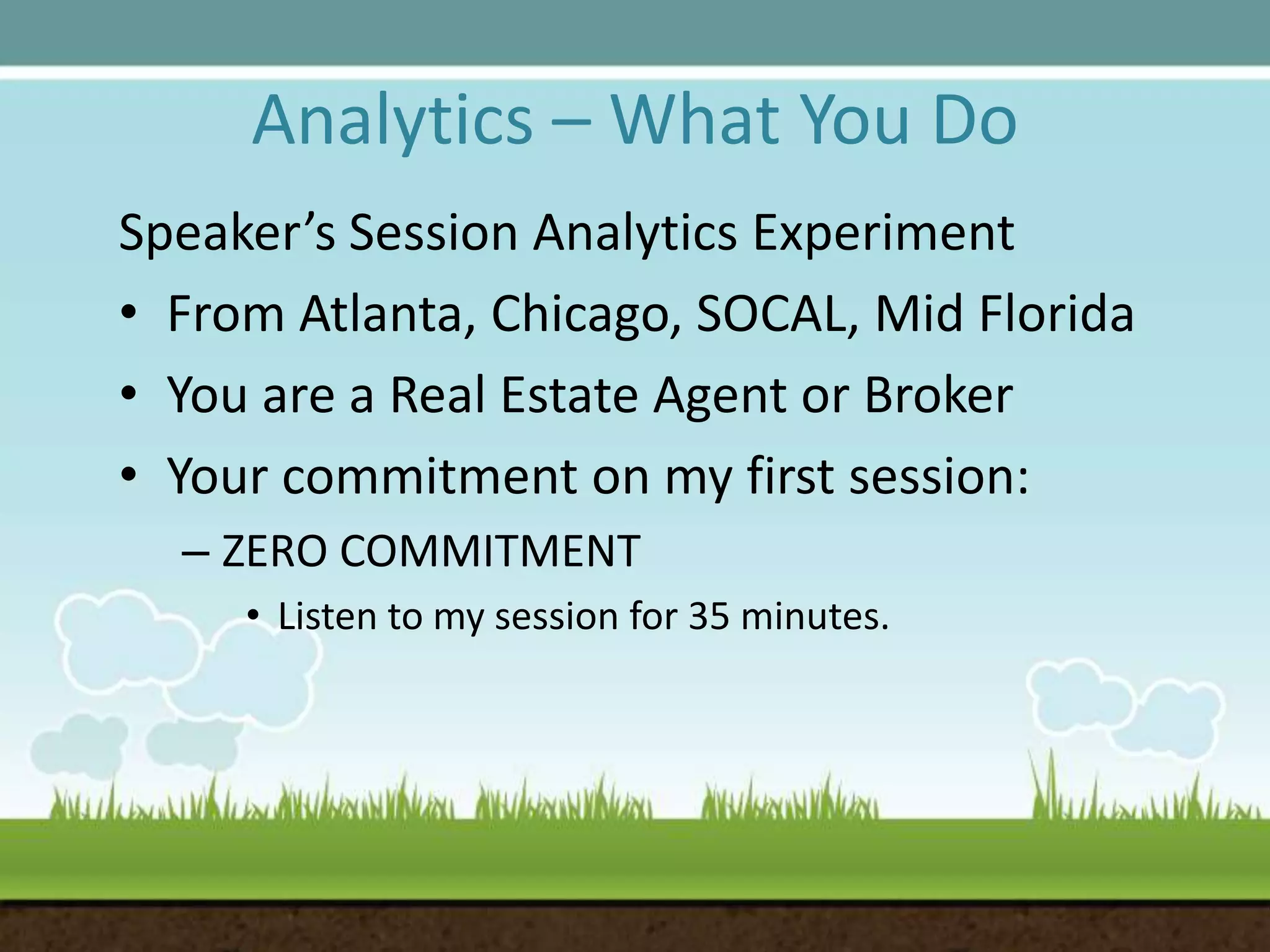 Analytics – What You DoSpeaker’s Session Analytics ExperimentFrom Atlanta, Chicago, SOCAL, Mid FloridaYou are a Real Estate Agent or BrokerYour commitment on my first session:ZERO COMMITMENTListen to my session for 35 minutes.