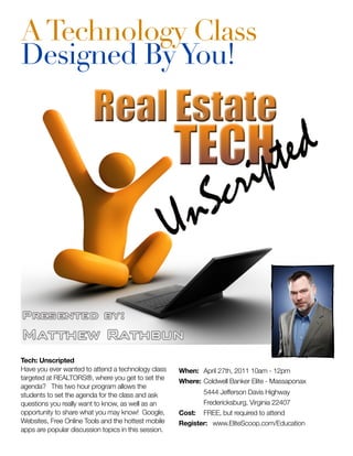 A Technology Class
Designed By You!




Tech: Unscripted
Have you ever wanted to attend a technology class     When: 	April 27th, 2011 10am - 12pm
targeted at REALTORS®, where you get to set the       Where:	Coldwell Banker Elite - Massaponax
agenda? This two hour program allows the
students to set the agenda for the class and ask      	       5444 Jefferson Davis Highway
questions you really want to know, as well as an      	       Fredericksburg, Virginia 22407
opportunity to share what you may know! Google,       Cost: 	 FREE, but required to attend
Websites, Free Online Tools and the hottest mobile    Register: www.EliteScoop.com/Education
apps are popular discussion topics in this session.
 
