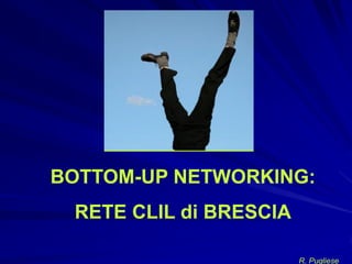BOTTOM-UP NETWORKING:
 RETE CLIL di BRESCIA

                        R. Pugliese
 
