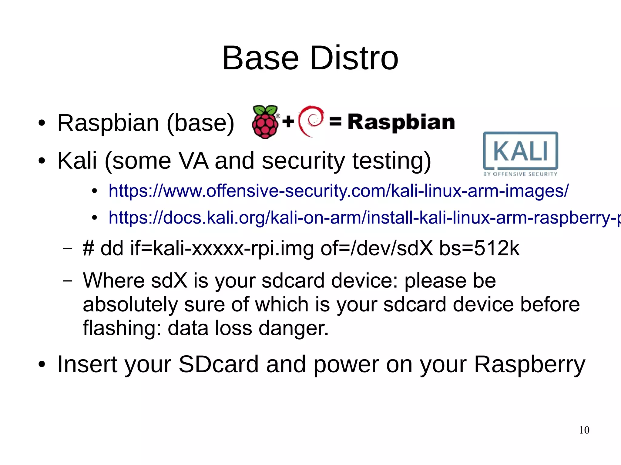 10
Base Distro
● Raspbian (base)
● Kali (some VA and security testing)
● https://www.offensive-security.com/kali-linux-arm-images/
● https://docs.kali.org/kali-on-arm/install-kali-linux-arm-raspberry-p
– # dd if=kali-xxxxx-rpi.img of=/dev/sdX bs=512k
– Where sdX is your sdcard device: please be
absolutely sure of which is your sdcard device before
flashing: data loss danger.
● Insert your SDcard and power on your Raspberry
 