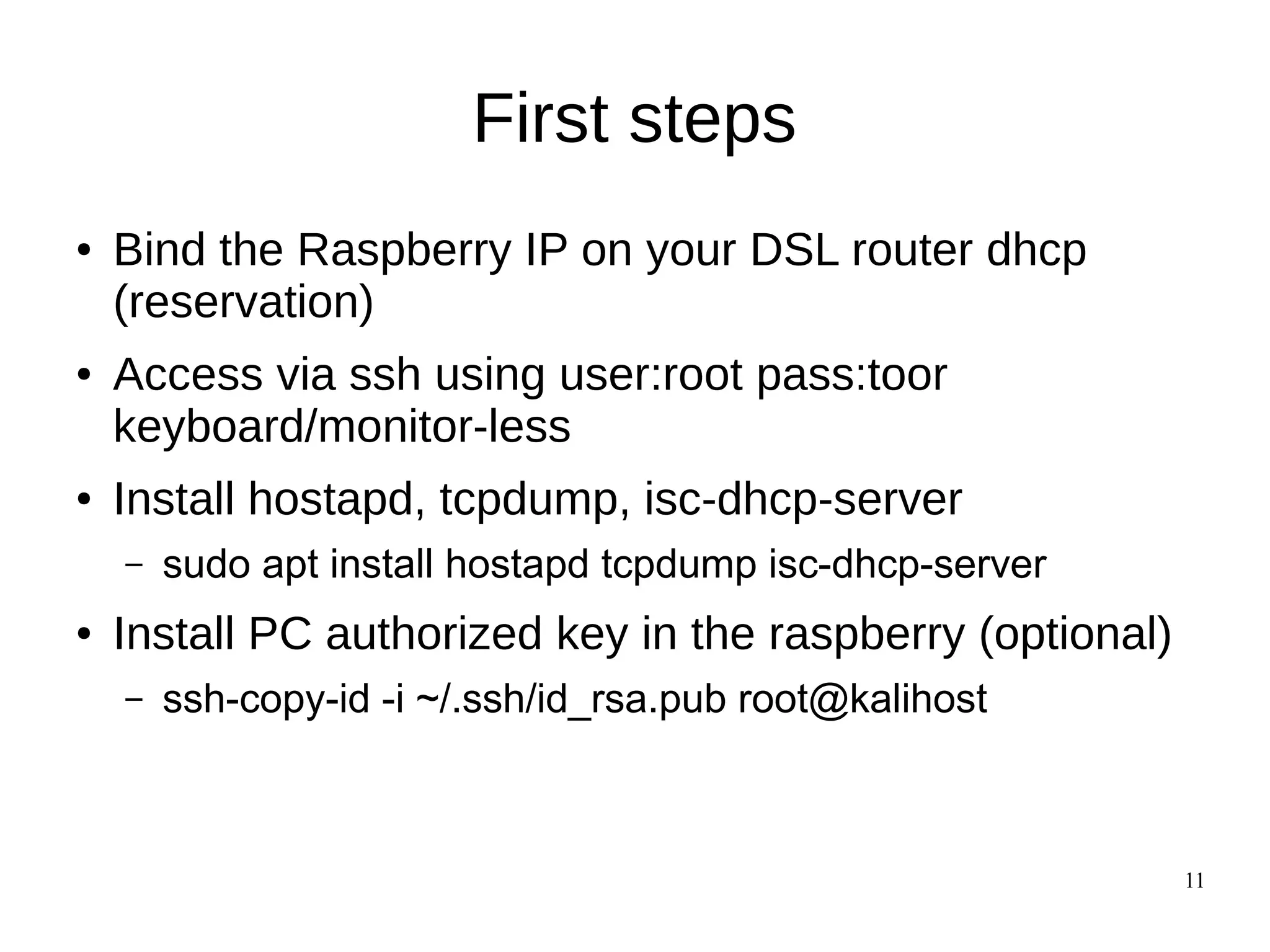 11
First steps
● Bind the Raspberry IP on your DSL router dhcp
(reservation)
● Access via ssh using user:root pass:toor
keyboard/monitor-less
● Install hostapd, tcpdump, isc-dhcp-server
– sudo apt install hostapd tcpdump isc-dhcp-server
● Install PC authorized key in the raspberry (optional)
– ssh-copy-id -i ~/.ssh/id_rsa.pub root@kalihost
 