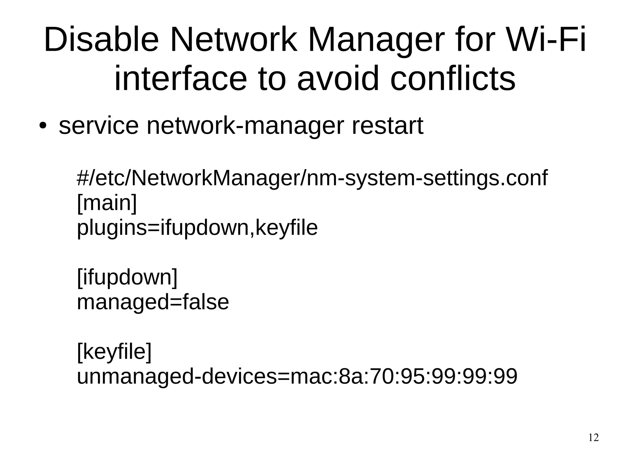 12
Disable Network Manager for Wi-Fi
interface to avoid conflicts
● service network-manager restart
#/etc/NetworkManager/nm-system-settings.conf
[main]
plugins=ifupdown,keyfile
[ifupdown]
managed=false
[keyfile]
unmanaged-devices=mac:8a:70:95:99:99:99
 