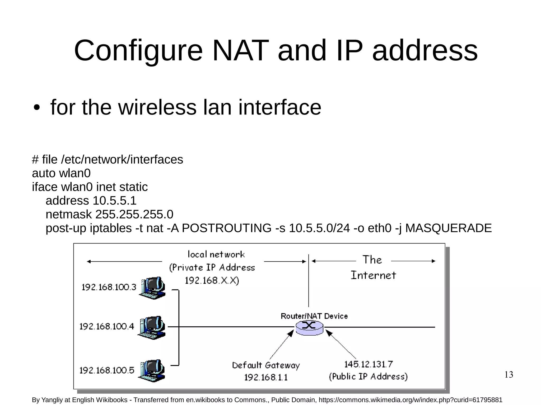 13
Configure NAT and IP address
● for the wireless lan interface
# file /etc/network/interfaces
auto wlan0
iface wlan0 inet static
address 10.5.5.1
netmask 255.255.255.0
post-up iptables -t nat -A POSTROUTING -s 10.5.5.0/24 -o eth0 -j MASQUERADE
By Yangliy at English Wikibooks - Transferred from en.wikibooks to Commons., Public Domain, https://commons.wikimedia.org/w/index.php?curid=61795881
 