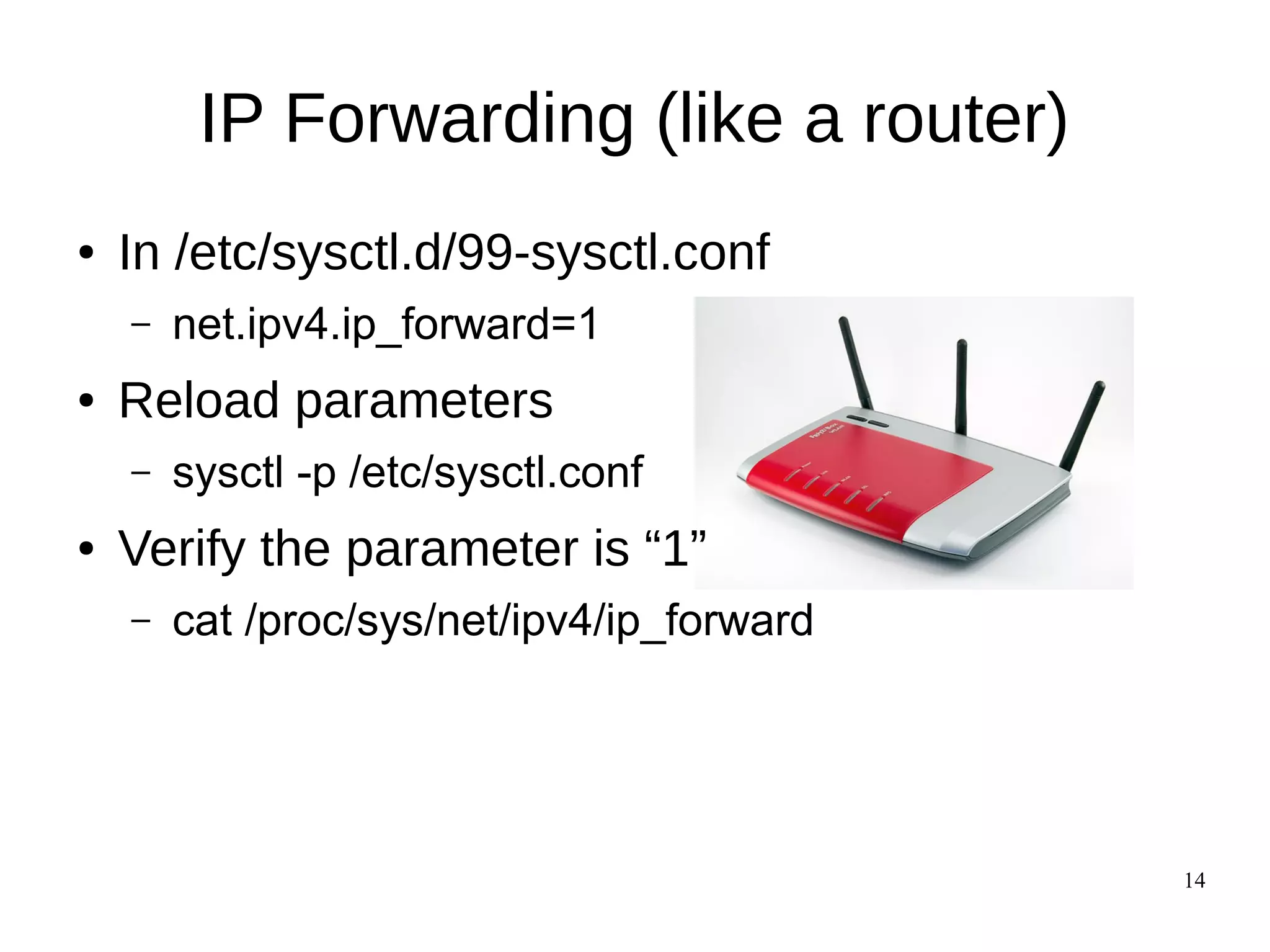 14
IP Forwarding (like a router)
● In /etc/sysctl.d/99-sysctl.conf
– net.ipv4.ip_forward=1
● Reload parameters
– sysctl -p /etc/sysctl.conf
● Verify the parameter is “1”
– cat /proc/sys/net/ipv4/ip_forward
 