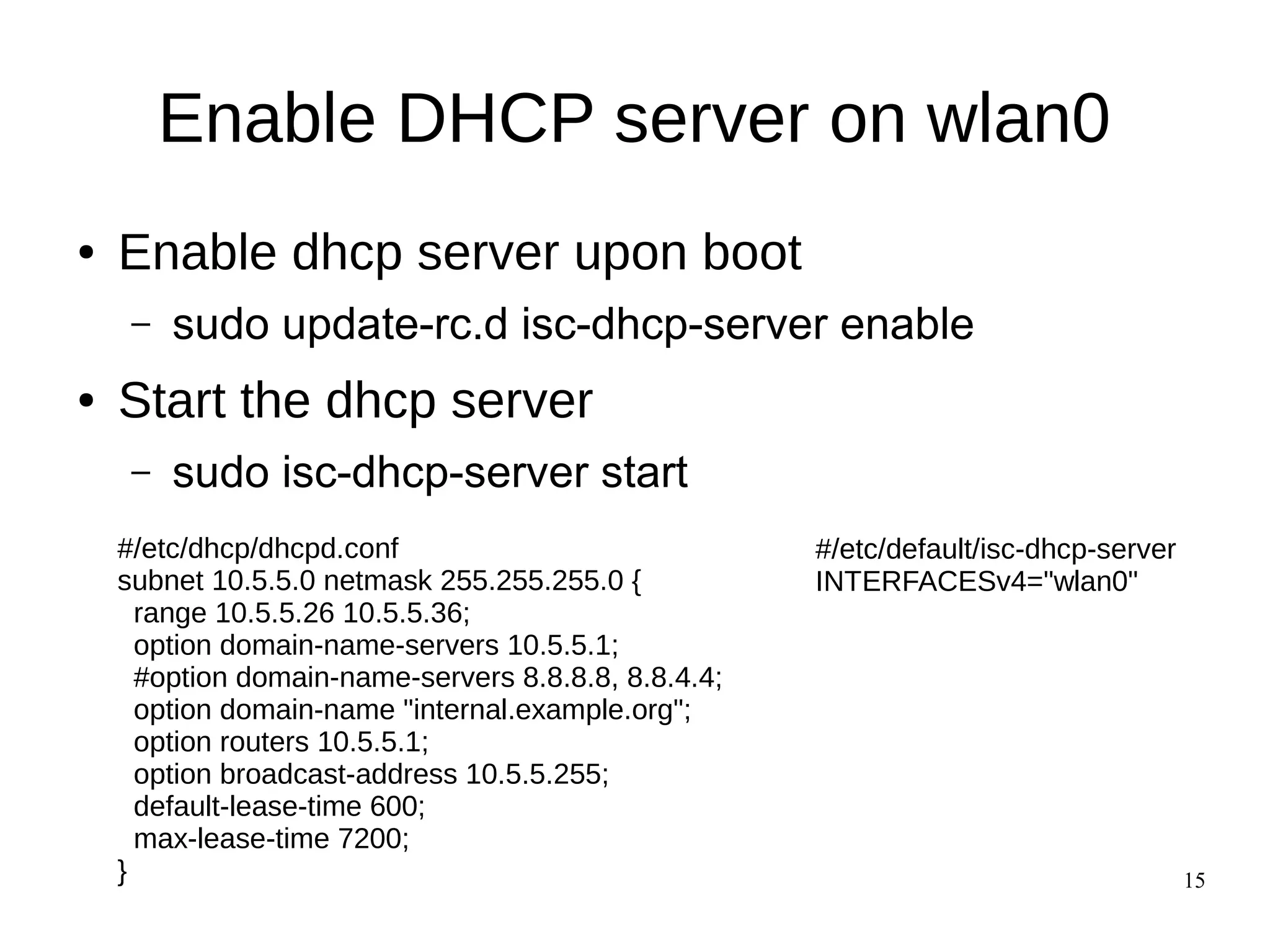 15
Enable DHCP server on wlan0
● Enable dhcp server upon boot
– sudo update-rc.d isc-dhcp-server enable
● Start the dhcp server
– sudo isc-dhcp-server start
#/etc/dhcp/dhcpd.conf
subnet 10.5.5.0 netmask 255.255.255.0 {
range 10.5.5.26 10.5.5.36;
option domain-name-servers 10.5.5.1;
#option domain-name-servers 8.8.8.8, 8.8.4.4;
option domain-name "internal.example.org";
option routers 10.5.5.1;
option broadcast-address 10.5.5.255;
default-lease-time 600;
max-lease-time 7200;
}
#/etc/default/isc-dhcp-server
INTERFACESv4="wlan0"
 