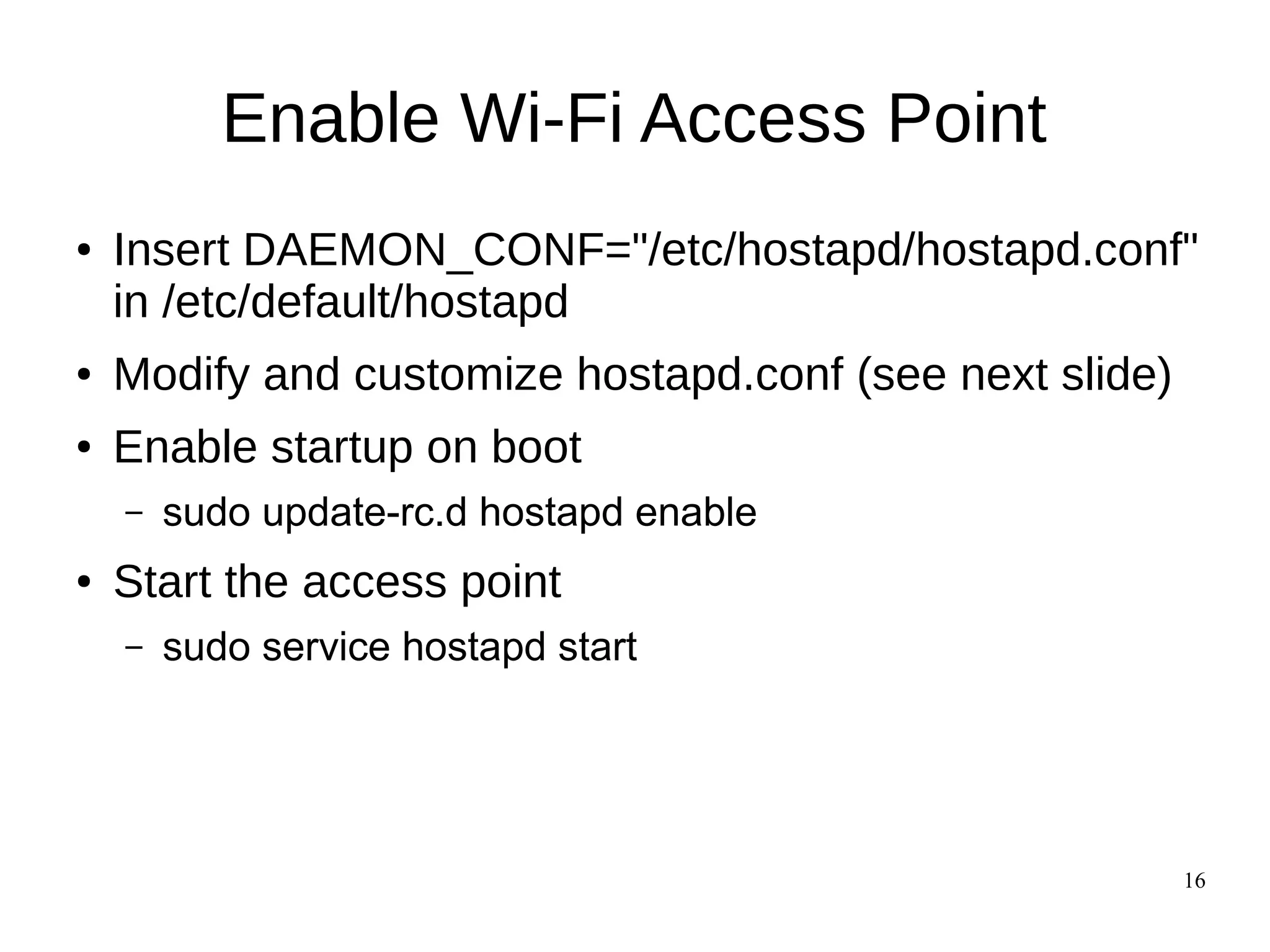 16
Enable Wi-Fi Access Point
● Insert DAEMON_CONF="/etc/hostapd/hostapd.conf"
in /etc/default/hostapd
● Modify and customize hostapd.conf (see next slide)
● Enable startup on boot
– sudo update-rc.d hostapd enable
● Start the access point
– sudo service hostapd start
 