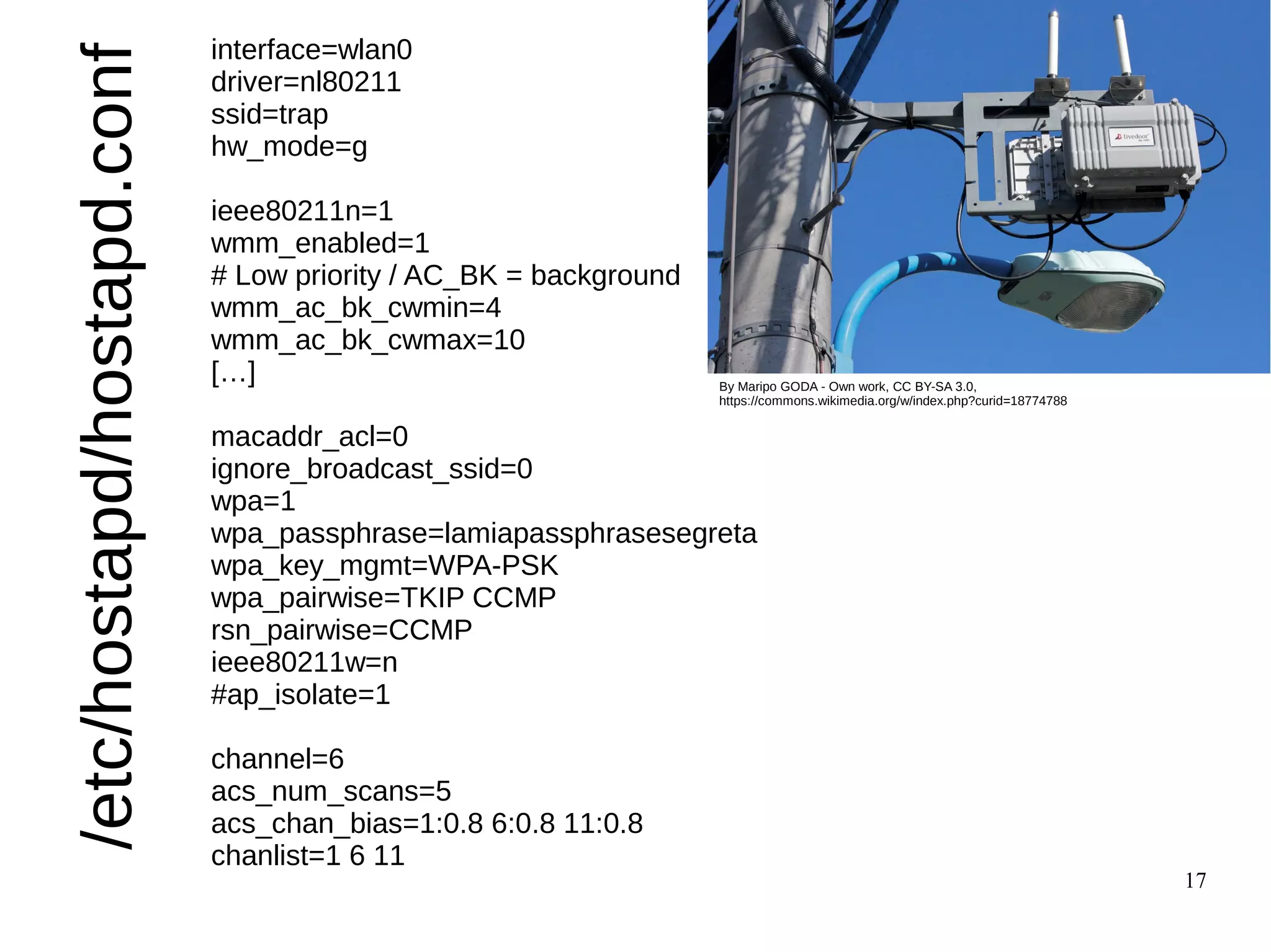 17
/etc/hostapd/hostapd.conf
interface=wlan0
driver=nl80211
ssid=trap
hw_mode=g
ieee80211n=1
wmm_enabled=1
# Low priority / AC_BK = background
wmm_ac_bk_cwmin=4
wmm_ac_bk_cwmax=10
[…]
macaddr_acl=0
ignore_broadcast_ssid=0
wpa=1
wpa_passphrase=lamiapassphrasesegreta
wpa_key_mgmt=WPA-PSK
wpa_pairwise=TKIP CCMP
rsn_pairwise=CCMP
ieee80211w=n
#ap_isolate=1
channel=6
acs_num_scans=5
acs_chan_bias=1:0.8 6:0.8 11:0.8
chanlist=1 6 11
By Maripo GODA - Own work, CC BY-SA 3.0,
https://commons.wikimedia.org/w/index.php?curid=18774788
 