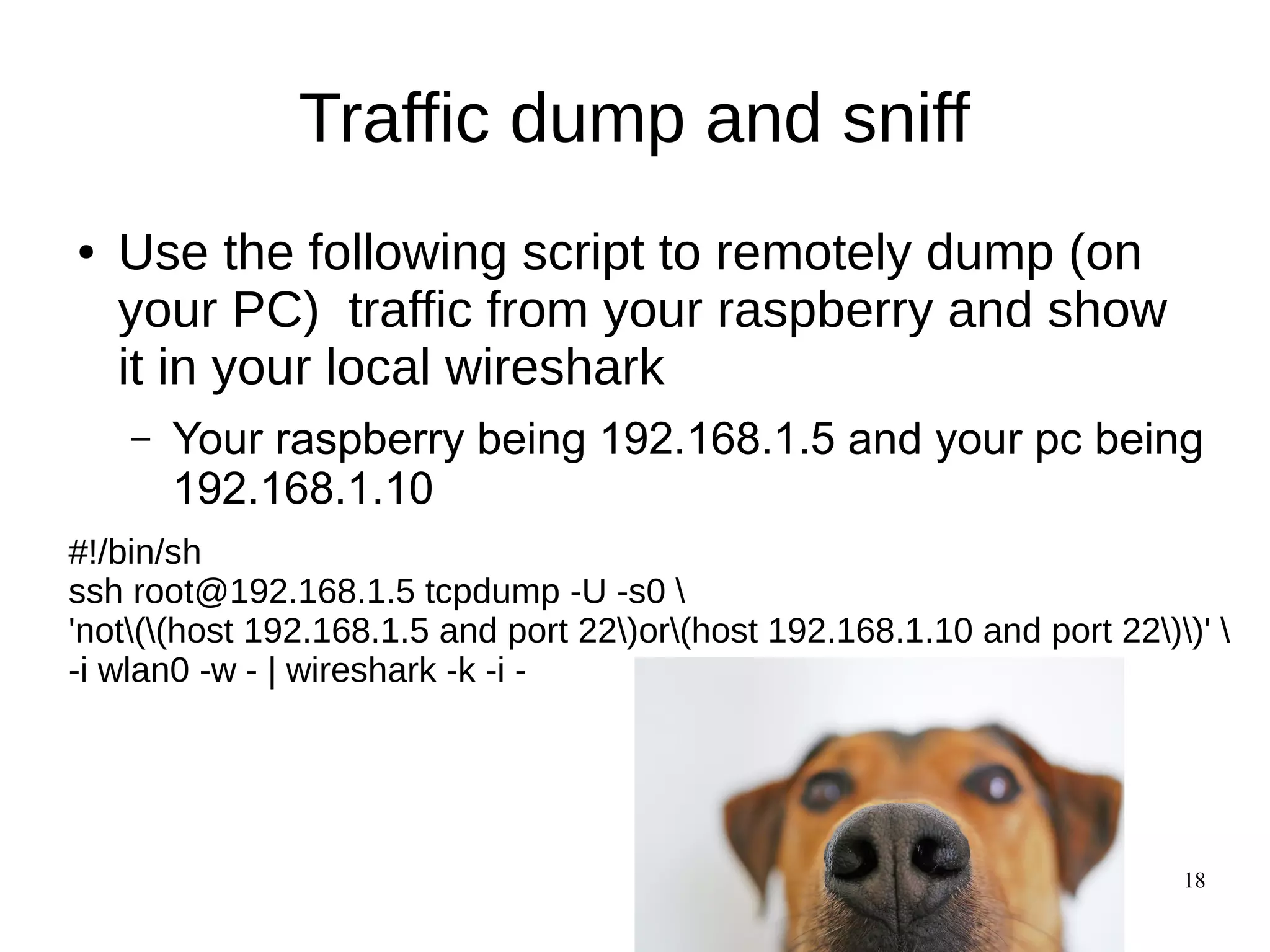 18
Traffic dump and sniff
● Use the following script to remotely dump (on
your PC) traffic from your raspberry and show
it in your local wireshark
– Your raspberry being 192.168.1.5 and your pc being
192.168.1.10
#!/bin/sh
ssh root@192.168.1.5 tcpdump -U -s0 
'not((host 192.168.1.5 and port 22)or(host 192.168.1.10 and port 22))' 
-i wlan0 -w - | wireshark -k -i -
 