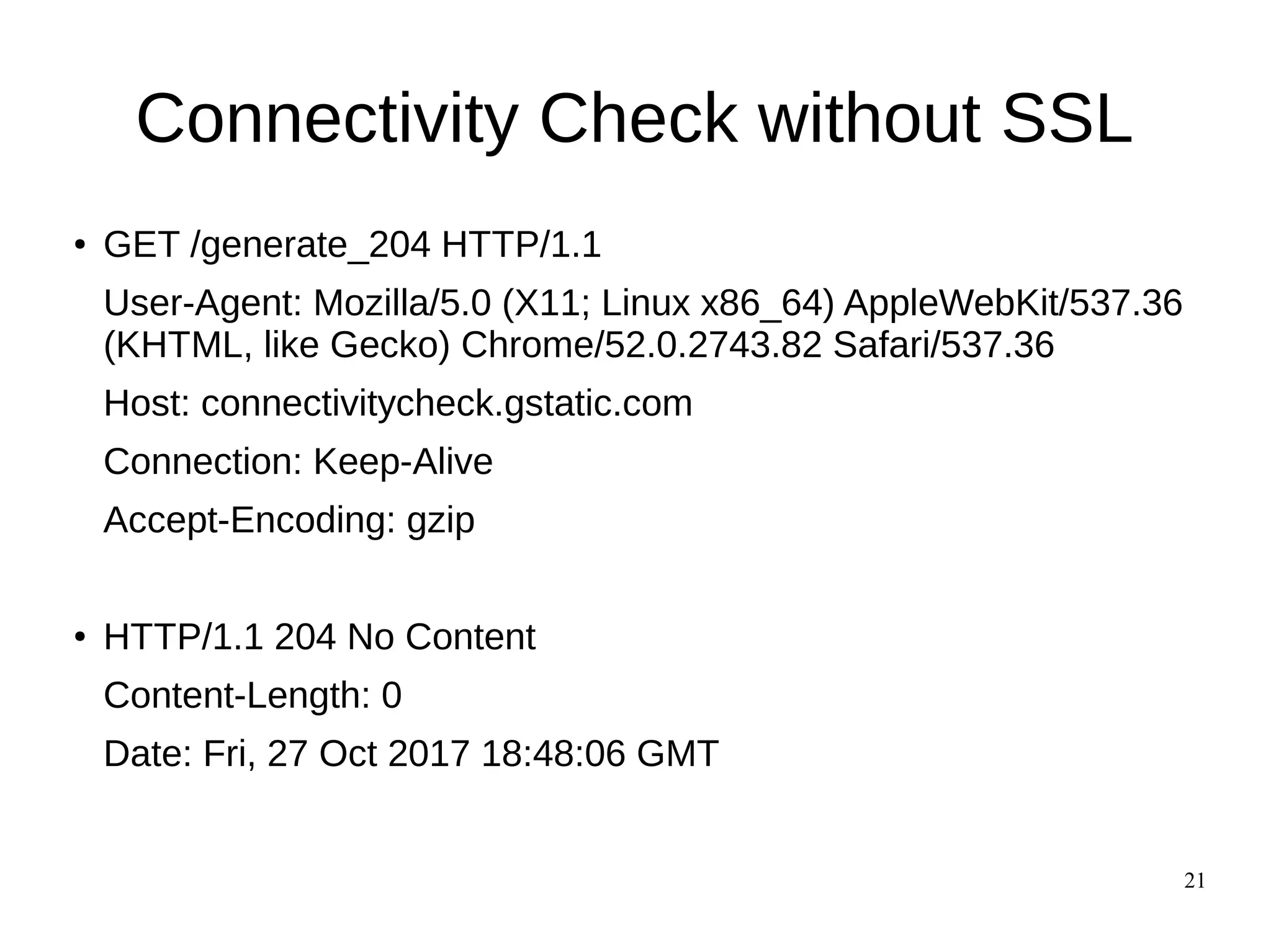21
Connectivity Check without SSL
●
GET /generate_204 HTTP/1.1
User-Agent: Mozilla/5.0 (X11; Linux x86_64) AppleWebKit/537.36
(KHTML, like Gecko) Chrome/52.0.2743.82 Safari/537.36
Host: connectivitycheck.gstatic.com
Connection: Keep-Alive
Accept-Encoding: gzip
●
HTTP/1.1 204 No Content
Content-Length: 0
Date: Fri, 27 Oct 2017 18:48:06 GMT
 