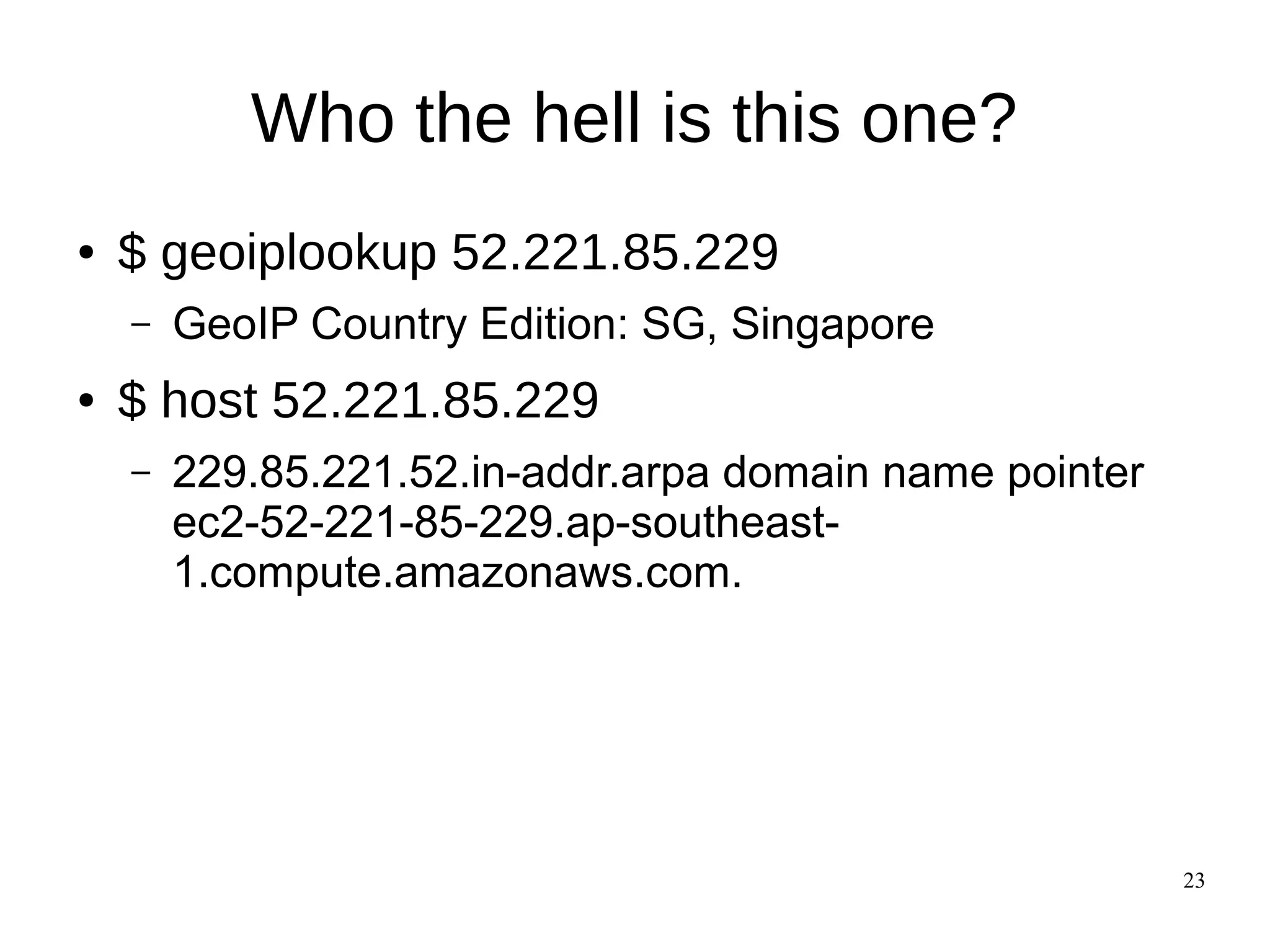 23
Who the hell is this one?
● $ geoiplookup 52.221.85.229
– GeoIP Country Edition: SG, Singapore
● $ host 52.221.85.229
– 229.85.221.52.in-addr.arpa domain name pointer
ec2-52-221-85-229.ap-southeast-
1.compute.amazonaws.com.
 