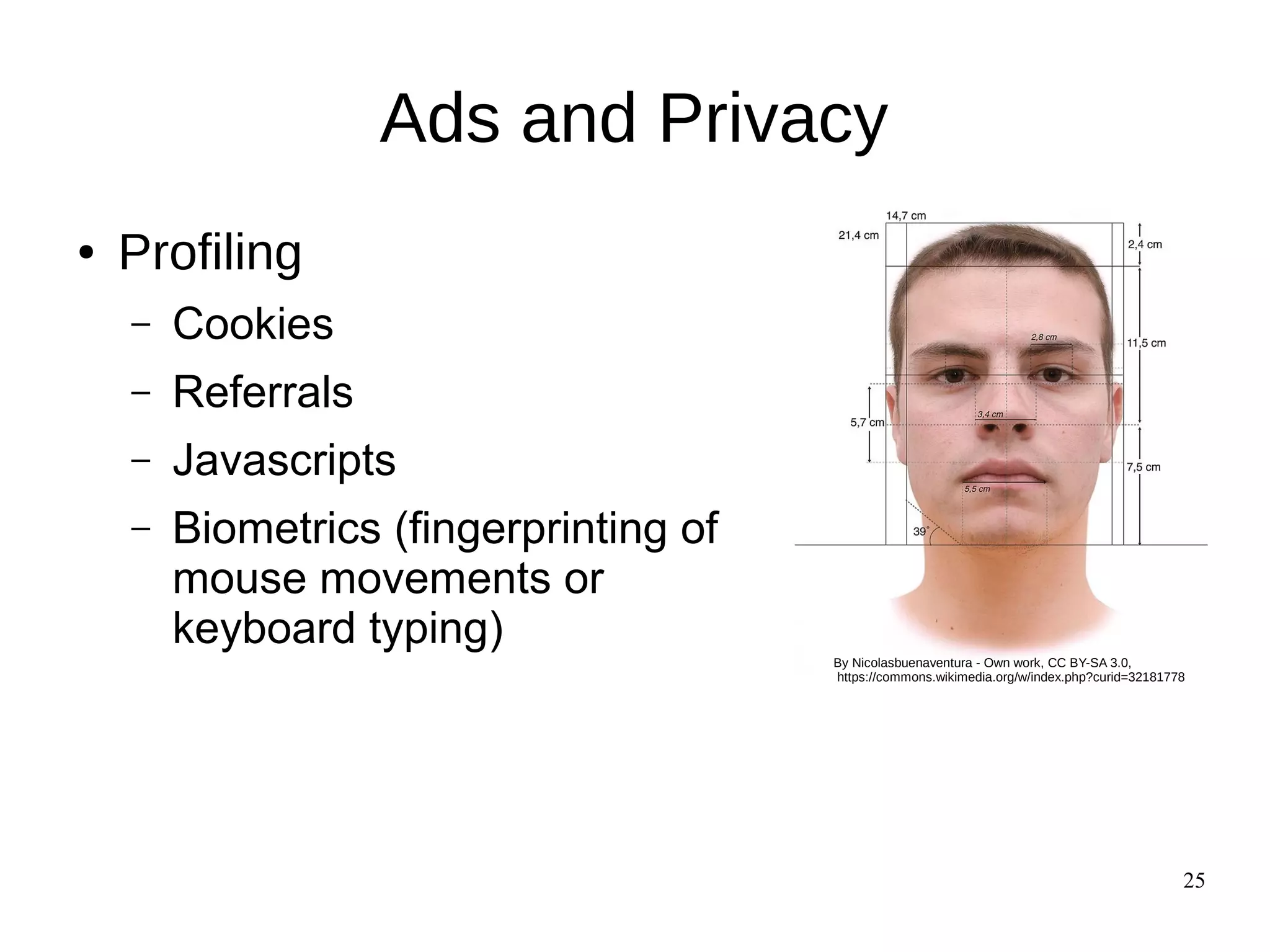 25
Ads and Privacy
● Profiling
– Cookies
– Referrals
– Javascripts
– Biometrics (fingerprinting of
mouse movements or
keyboard typing)
By Nicolasbuenaventura - Own work, CC BY-SA 3.0,
https://commons.wikimedia.org/w/index.php?curid=32181778
 