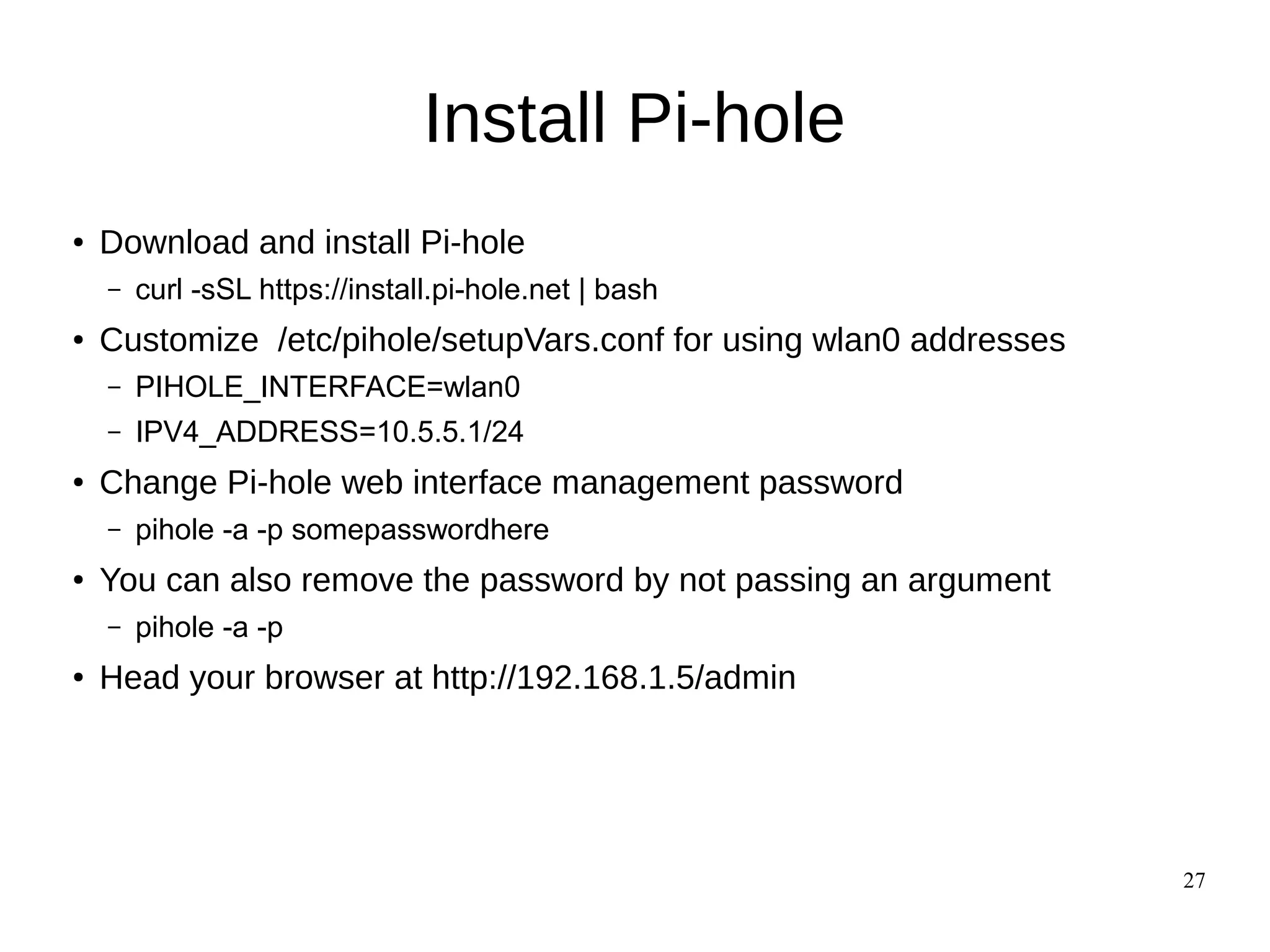27
Install Pi-hole
● Download and install Pi-hole
– curl -sSL https://install.pi-hole.net | bash
● Customize /etc/pihole/setupVars.conf for using wlan0 addresses
– PIHOLE_INTERFACE=wlan0
– IPV4_ADDRESS=10.5.5.1/24
● Change Pi-hole web interface management password
– pihole -a -p somepasswordhere
● You can also remove the password by not passing an argument
– pihole -a -p
● Head your browser at http://192.168.1.5/admin
 