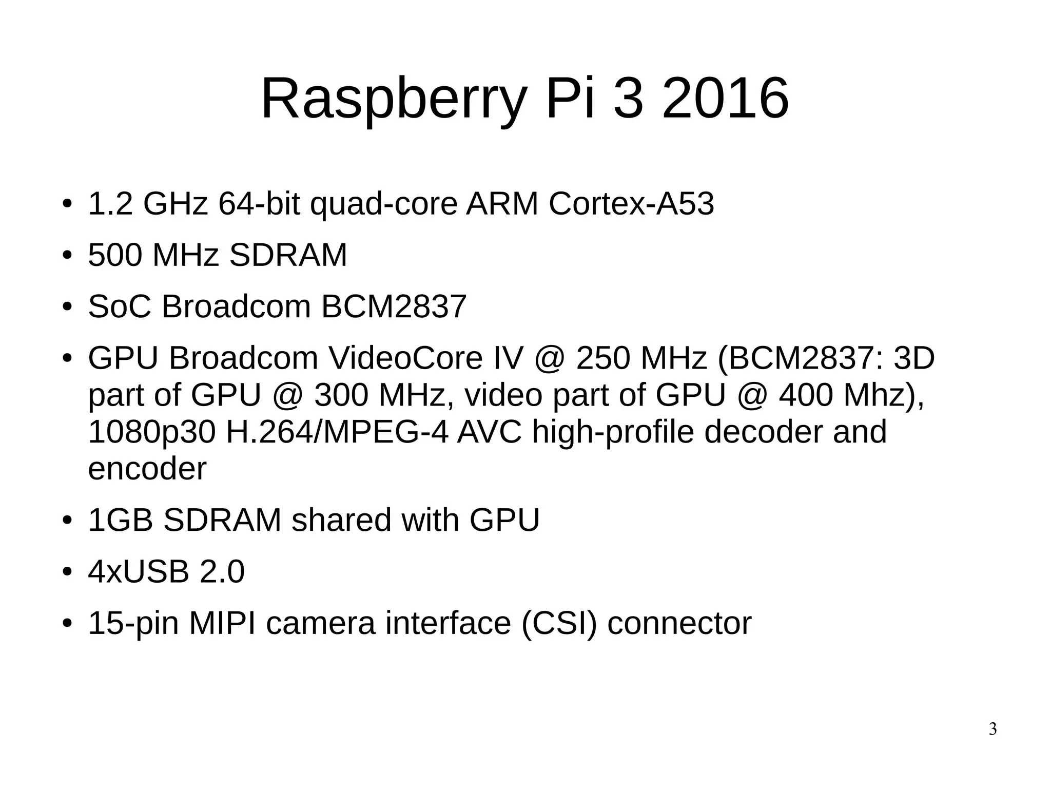 3
Raspberry Pi 3 2016
● 1.2 GHz 64-bit quad-core ARM Cortex-A53
● 500 MHz SDRAM
● SoC Broadcom BCM2837
● GPU Broadcom VideoCore IV @ 250 MHz (BCM2837: 3D
part of GPU @ 300 MHz, video part of GPU @ 400 Mhz),
1080p30 H.264/MPEG-4 AVC high-profile decoder and
encoder
● 1GB SDRAM shared with GPU
● 4xUSB 2.0
● 15-pin MIPI camera interface (CSI) connector
 