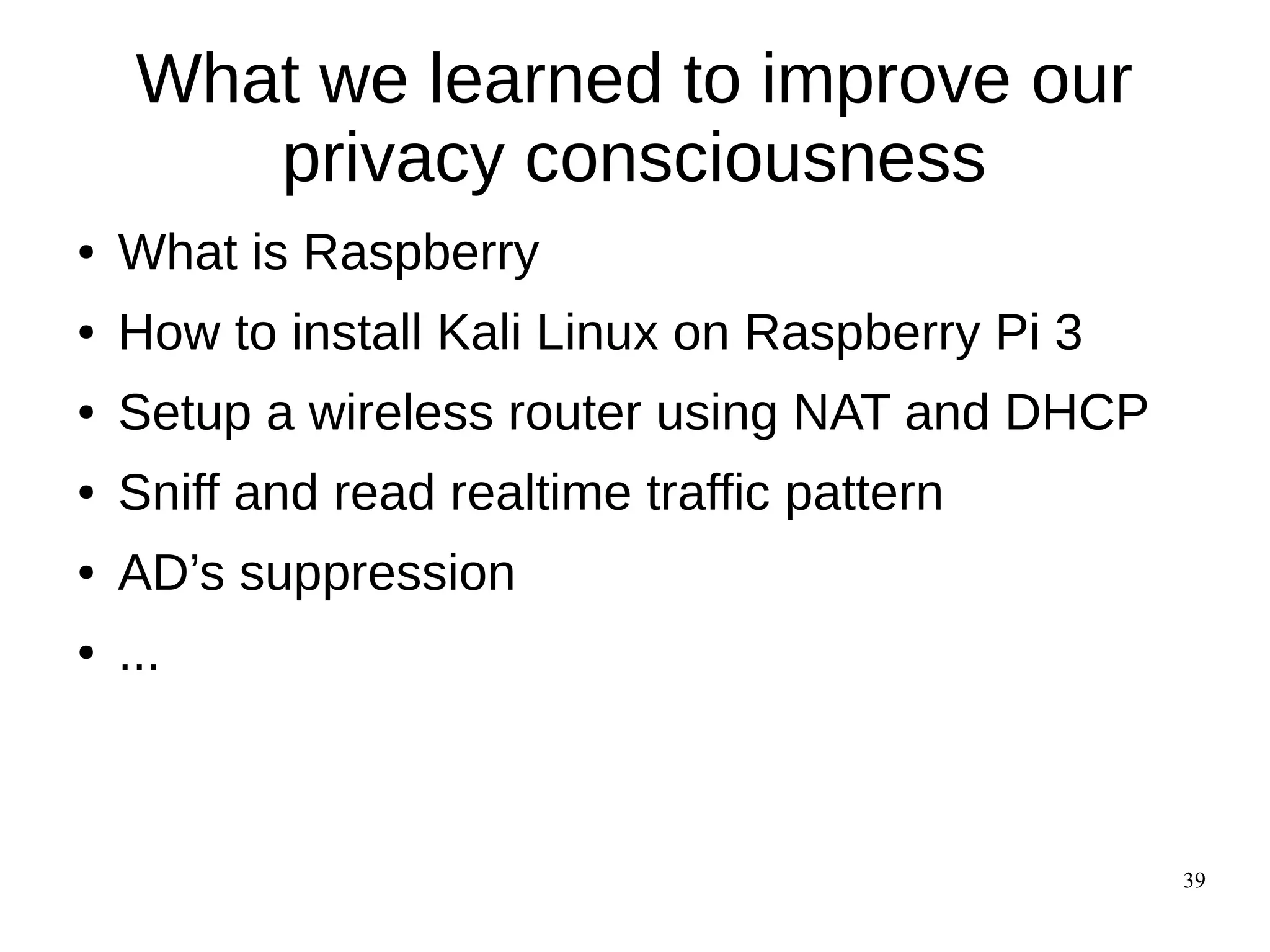 39
What we learned to improve our
privacy consciousness
● What is Raspberry
● How to install Kali Linux on Raspberry Pi 3
● Setup a wireless router using NAT and DHCP
● Sniff and read realtime traffic pattern
● AD’s suppression
● ...
 