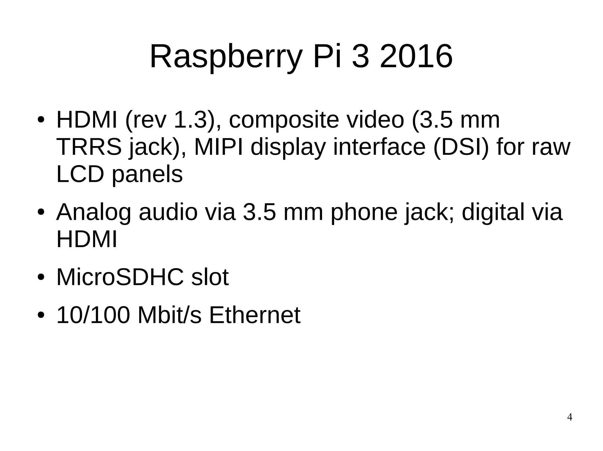 4
Raspberry Pi 3 2016
● HDMI (rev 1.3), composite video (3.5 mm
TRRS jack), MIPI display interface (DSI) for raw
LCD panels
● Analog audio via 3.5 mm phone jack; digital via
HDMI
● MicroSDHC slot
● 10/100 Mbit/s Ethernet
 