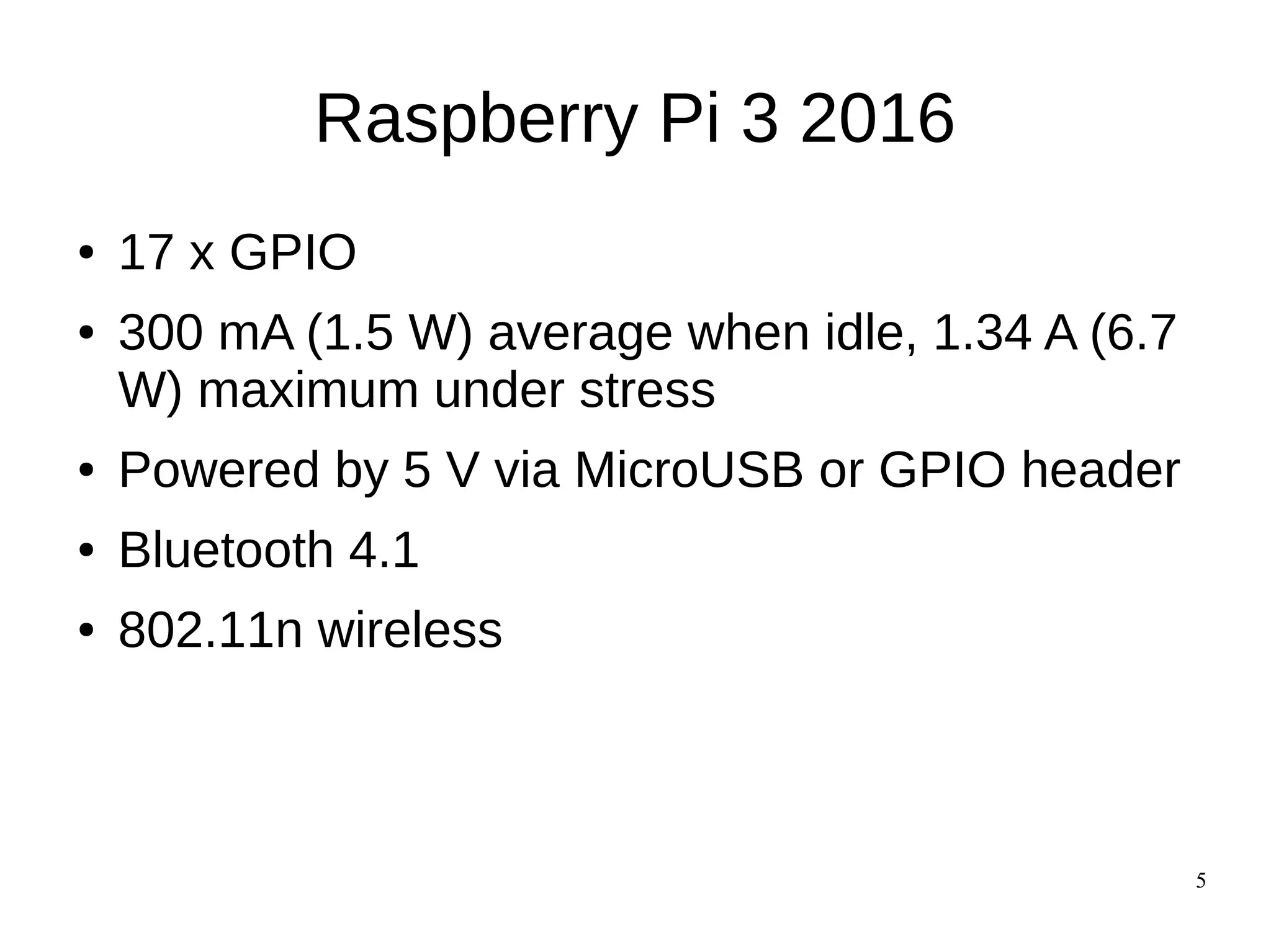 5
Raspberry Pi 3 2016
● 17 x GPIO
● 300 mA (1.5 W) average when idle, 1.34 A (6.7
W) maximum under stress
● Powered by 5 V via MicroUSB or GPIO header
● Bluetooth 4.1
● 802.11n wireless
 