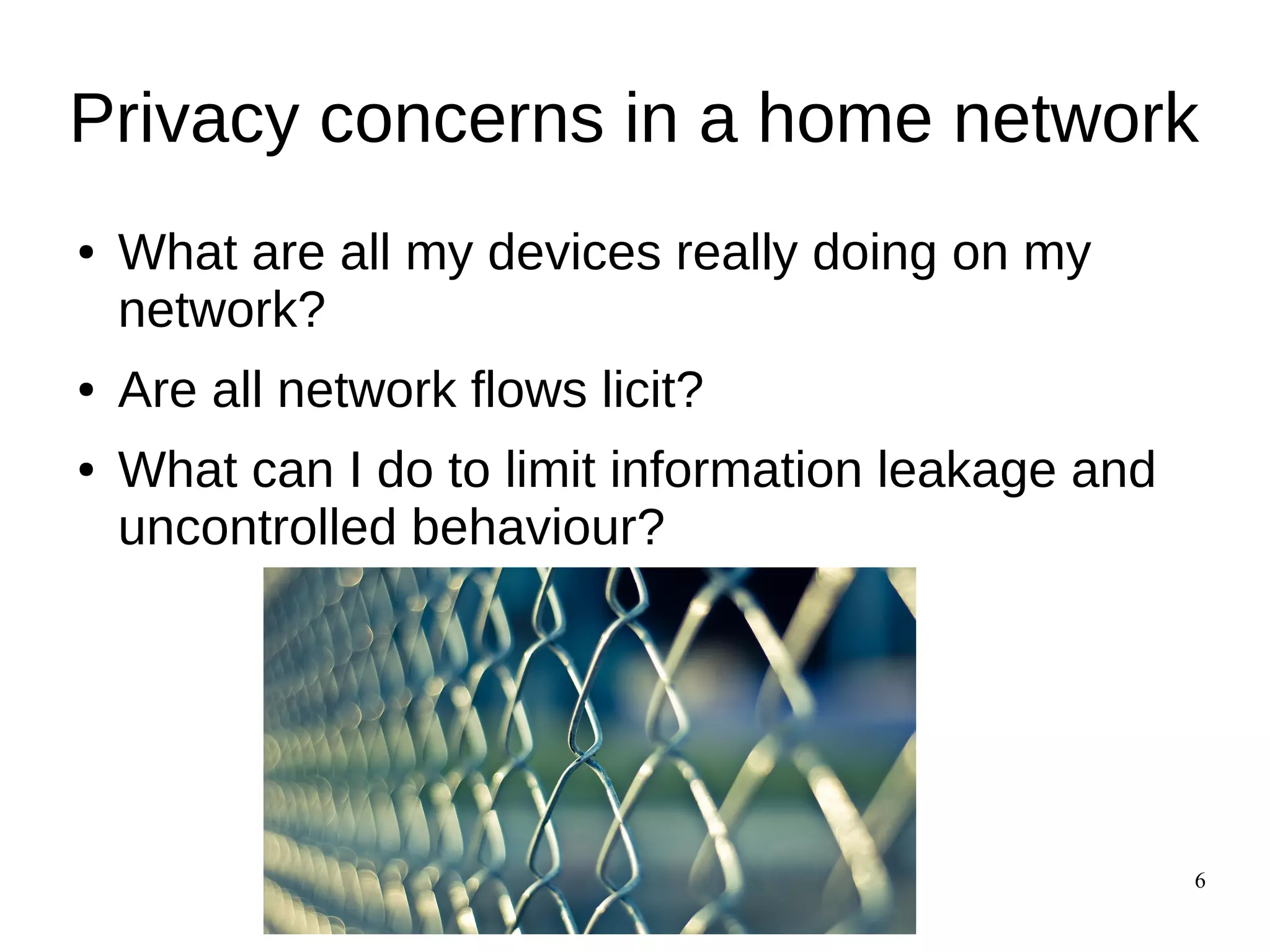 6
Privacy concerns in a home network
● What are all my devices really doing on my
network?
● Are all network flows licit?
● What can I do to limit information leakage and
uncontrolled behaviour?
 