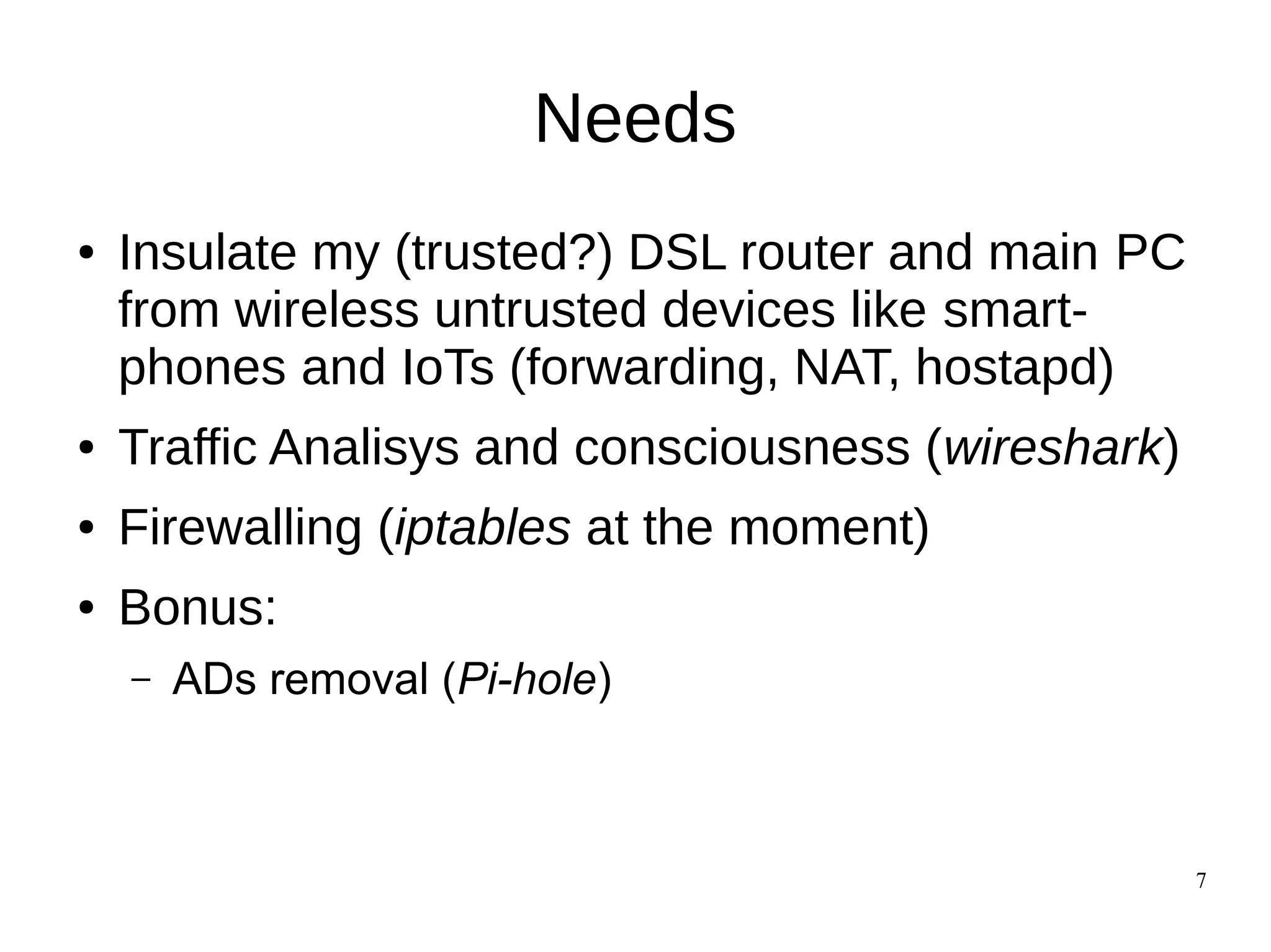 7
Needs
● Insulate my (trusted?) DSL router and main PC
from wireless untrusted devices like smart-
phones and IoTs (forwarding, NAT, hostapd)
● Traffic Analisys and consciousness (wireshark)
● Firewalling (iptables at the moment)
● Bonus:
– ADs removal (Pi-hole)
 