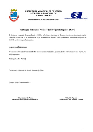 PREFEITURA MUNICIPAL DE CRUZEIRO
                              SECRETARIA MUNICIPAL DE
                                   ADMINISTRAÇÃO

                              DEPARTAMENTO DE RECURSOS HUMANOS




                    Retificação do Edital de Processo Seletivo para Estagiários 01-2013

O Centro de Integração Empresa-Escola – CIEE e a Prefeitura Municipal de Cruzeiro, nos termos do disposto na Lei
Federal nº 11.788, de 25 de setembro de 2008, faz saber que, ratifica o Edital do Processo Seletivo de Estagiários nº
01/2013, conforme especificado abaixo:




2 – DISPOSIÇÕES GERAIS


O processo seletivo destina-se a cadastro reserva para o ano de 2013, para estudantes matriculados no ano vigente, nos
seguintes cursos:


Pedagogia ( 2º e 3º ano )




Permanecem inalteradas as demais cláusulas do Edital.




Cruzeiro, 25 de Fevereiro de 2013.




              Magno José de Abreu                                                   Valquíria Agasse
     Secretário Municipal de Administração                                  Supervisora CIEE Unidade Taubaté




                                                                                                            -1-
 