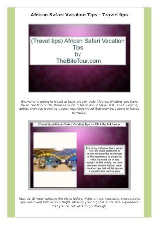 African Safari Vacation Tips - Travel tips
Everyone is going to travel at least once in their lifetime.Whether you have
taken one trip or 20, there is much to learn about travel still. The following
article provides traveling advice regarding travel that may just come in handy
someday.
Pack up all your suitcase the night before. Make all the necessary preparations
you need well before your flight. Missing your flight is a horrible experience
that you do not want to go through.
 
