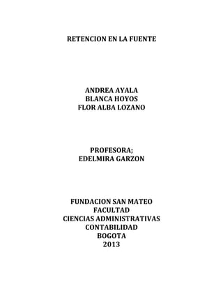 RETENCION EN LA FUENTE
ANDREA AYALA
BLANCA HOYOS
FLOR ALBA LOZANO
PROFESORA;
EDELMIRA GARZON
FUNDACION SAN MATEO
FACULTAD
CIENCIAS ADMINISTRATIVAS
CONTABILIDAD
BOGOTA
2013
 
