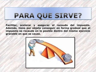 Facilitar, acelerar y asegurar el recaudo del impuesto.
Además, tiene por objeto conseguir en forma gradual que el
impuesto se recaude en lo posible dentro del mismo ejercicio
gravable en que se cause.
 