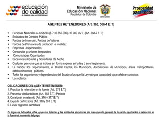 AGENTES RETENEDORES (Art. 368, 368-1 E.T)
 Personas Naturales o Jurídicas ($ 736.650.000) (30.000 UVT) (Art. 368-2 E.T.)
 Entidades de Derecho Público
 Fondos de Inversión, Fondos de Valores
 Fondos de Pensiones de Jubilación e invalidez
 Empresas Unipersonales
 Consorcios y uniones temporales
 Comunidades Organizadas
 Sucesiones ilíquidas y Sociedades de hecho
 Cualquier persona que se indique en forma expresa en la ley o en el reglamento.
 La Nación, los Departamentos, el Distrito Capital, los Municipios, Asociaciones de Municipios, áreas metropolitanas,
establecimientos públicos.
 Todos los organismos y dependencias del Estado a los que la Ley otorgue capacidad para celebrar contratos
 Los notarios
OBLIGACIONES DEL AGENTE RETENEDOR:
1. Practicar la retención en la fuente (Art. 375 E.T.)
2. Presentar declaraciones (Art. 382 E.T.) Periodo
3. Consignar lo retenido (Art. 376 y 377 E.T)
4. Expedir certificados (Art. 378y 381 E.T)
5. Llevar registros contables
En ingresos laborales, rifas, apuestas, loterías y las entidades ejecutoras del presupuesto general de la nación realizarán la retención en
la fuente al momento del pago.
 