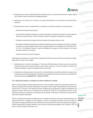 Declaraciones de renta y complementarios de contribuyentes que a la fecha hayan suscrito y tengan vigente
    con el Estado contrato individual de estabilidad tributaria.


    Declaraciones de retención en la fuente y de ventas extemporáneas o de corrección de los años 2005 y
    anteriores.


    Declaraciones de renta y complementarios o de ingresos y patrimonio iniciales o de corrección para:


    - Instituciones financieras intervenidas.


    - Sucursales de sociedades extranjeras o personas naturales no residentes que presten en forma regular el
       servicio de transporte aéreo, marítimo, terrestre o fluvial entre lugares colombianos y extranjeros.


    - Entidades cooperativas del régimen tributario especial, del impuesto sobre la renta.


    - Sociedades y entidades extranjeras de cualquier naturaleza y personas naturales sin domicilio o residencia
       en el país, que hayan percibido ingresos por conceptos diferentes a los señalados en los artículos 407 a
       411 y 414-1 del Estatuto Tributario o cuando la totalidad de los pagos por tales conceptos no se hayan
       sometido a retención en la fuente.


    - Cambio de titular de inversión extranjera.


Declaraciones de corrección, cuando existe una liquidación oficial de corrección anterior que presenta un saldo a
pagar inferior o saldo a favor superior.


    Declaraciones de corrección del parágrafo 1º del artículo 588 del Estatuto Tributario, cuando se encuentra
    vencido el término para corregir previsto en dicho artículo, siempre y cuando se realice en el término de
    respuesta al pliego de cargos o el emplazamiento para corregir.


    Declaraciones extemporáneas y/o de corrección correspondientes a los períodos anteriores a la vigencia de
    la resolución que impone la obligación de presentar por los sistemas informáticos electrónicos la presentación
    de las declaraciones. (Parágrafo Art. 7, Decreto 1791/07)


3.2.1. Plazos para declarar y consignar los valores retenidos en la fuente


3.2.1.1. Cuando el agente retenedor tenga más de cien (100) sucursales o agencias que practiquen retención en
la fuente, los plazos para presentar la declaración y cancelar el valor a pagar correspondiente a cada uno de los
meses de 2011, vencerán un mes después del plazo señalado para la presentación y pago de la declaración del
respectivo período conforme con lo dispuesto en el Decreto No. 4836 del 30 de diciembre de 2010, previa
solicitud que deberá ser aprobada por la Subdirección de Gestión de Recaudo y Cobranzas de la Dirección de
Impuestos y Aduanas Nacionales.
                                                                                                                       Capítulo Uno
3.2.1.2. Los plazos para presentar las declaraciones mensuales de retención en la fuente correspondientes a los        Nociones
meses del año 2011 y consignar el valor respectivo, vencen en las fechas del mismo año que se indican a                básicas
continuación, excepto la referida al mes de diciembre que vence en el año 2012. Estos vencimientos corresponden
al último dígito del NIT del agente retenedor, que conste en el certificado del Registro Único Tributario - RUT, sin
tener en cuenta el dígito de verificación, así:                                                                        9
 