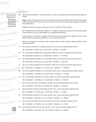Instrucciones de   B.   Del 28 de julio de 2006 al 31 de julio de 2006, hay: 3 días; se debe aplicar la tasa efectiva anual vigente de:
diligenciamiento        22,62%

    Declaración         Nota: el conteo de los días de mora se inicia desde el día 29 de julio de 2006, tomando como fecha de partida
    Mensual de          el 28 de julio de 2006, esto en el caso que el conteo de los días en mora se haga mediante una hoja de
  Retenciones           cálculo electrónica.
  en la Fuente
                        FORMULA (interés compuesto): interés de mora: IM = (C+IR)*[((1+/100) ^n/365)-1]

                        IM = 20.000.000 x (((1+ (22,62/100)) ^ (3/365)) - 1) = 33.550, los cuales se aproximan a 34.000; la aproximación
                        de los intereses de mora se debe realizar con el siguiente procedimiento:

                        Si las centenas son mayores o iguales a 500, entonces se debe aproximar al múltiplo mil más cercano:
                        ejemplo 35.500, se aproxima a 36.000 o 41. 501, se aproxima a 42.000

                        Ahora si las centenas son menores a 500, entonces estas se deben desechar: ejemplo 98.499, se debe
                        aproximar a 98.000

                   C.   Del 31 de julio de 2006 al 31 de agosto de 2006, hay: 31 días; tasa efectiva vigente 22,53%

                        IM = (20.000.000 + 34.000) x (((1+ (22,53/100)) ^ (31/365))-1) = 349.000

                   D.   Del 31 de agosto de 2006 al 30 de septiembre de 2006, hay: 30 días; tasa efectiva vigente 22,58%

                        IM = (20.000.000 + 383.000) x (((1+ (22,58/100)) ^ (30/365)) - 1) = 344.000

                   E.   Del 30 de septiembre de 2006 al 31 de octubre de 2006, hay 31 días; tasa efectiva vigente 22,61%

                        IM = (20.000.000 + 727.000) x (((1+ (22,61/100)) ^ (31/365)) - 1) = 362.000

                   F.   Del 31 de octubre de 2006 al 30 de noviembre de 2006, hay: 30 días; tasa efectiva vigente 22,61%

                        IM = (20.000.000 + 1.089.000) x (((1 + (22,61/100)) ^ (30/365)) - 1) = 356.000

                   G.   Del 30 de noviembre de 2006 al 31 de diciembre de 2006, hay: 31 días; tasa efectiva vigente 22,61%

                        IM = (20.000.000 + 1.445.000) x (((1 + (22,61/100)) ^ (31/365)) - 1) = 374.000

                   H.   Del 31 de diciembre de 2006 al 31 de enero de 2007, hay 31 días; tasa efectiva vigente 32,09%

                        IM = (20.000.000 + 1.819.000) x (((1 + 32,09/100)) ^ (31/365)) - 1) = 522.000

                   I.   Del 31 de enero de 2007 al 25 de febrero de 2007, hay 25 días; tasa efectiva vigente 32,09%

                        IM = (20.000.000 + 2.341.000) x (((1+32,09/100)) ^ (25/365)) - 1) = 430.000

                   J.   Del 25 de febrero de 2007 al 28 de febrero de 2007, hay: 3 días; tasa efectiva vigente 20,75%

                        IM = (20.000.000 + 2.771.000 x (((1 + 20,75/100)) ^ (3/365)) - 1) = 35.000

                   K.   Del 28 de febrero de 2007 al 31 de marzo de 2007, hay: 31 días; tasa efectiva vigente 20,75%

                        IM = (20.000.000 + 2.806.000) x (((1 + 20,75/100)) ^ (31/365)) - 1) = 368.000

                   L.   Del 31 de marzo de 2007 al 30 de abril de 2007, hay: 30 días; tasa efectiva vigente 25,12%

                        IM = 20.000.000 + 3.174.000) x (((1 + 25,12/100)) ^ (30/365)) - 1) = 431.000

                   M.   Del 30 de abril de 2007 al 31 de mayo de 2007, hay: 31 días; tasa efectiva vigente 25,12%

        100             IM = (20.000.000 + 3.605.000) x (((1 + 25,12/100)) ^ (31/365)) - 1) = 454.000
 