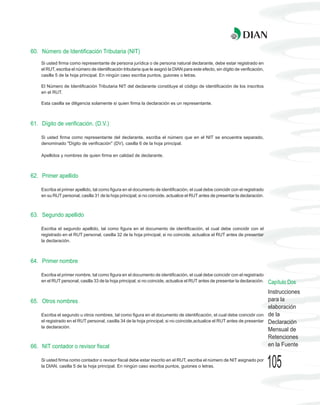 60. Número de Identificación Tributaria (NIT)
    Si usted firma como representante de persona jurídica o de persona natural declarante, debe estar registrado en
    el RUT, escriba el número de identificación tributaria que le asignó la DIAN para este efecto, sin dígito de verificación,
    casilla 5 de la hoja principal. En ningún caso escriba puntos, guiones o letras.

    El Número de Identificación Tributaria NIT del declarante constituye el código de identificación de los inscritos
    en el RUT.

    Esta casilla se diligencia solamente si quien firma la declaración es un representante.



61. Dígito de verificación. (D.V.)

    Si usted firma como representante del declarante, escriba el número que en el NIT se encuentra separado,
    denominado "Dígito de verificación" (DV), casilla 6 de la hoja principal.

    Apellidos y nombres de quien firma en calidad de declarante.



62. Primer apellido

    Escriba el primer apellido, tal como figura en el documento de identificación, el cual debe coincidir con el registrado
    en su RUT personal, casilla 31 de la hoja principal; si no coincide, actualice el RUT antes de presentar la declaración.



63. Segundo apellido

    Escriba el segundo apellido, tal como figura en el documento de identificación, el cual debe coincidir con el
    registrado en el RUT personal, casilla 32 de la hoja principal; si no coincide, actualice el RUT antes de presentar
    la declaración.



64. Primer nombre

    Escriba el primer nombre, tal como figura en el documento de identificación, el cual debe coincidir con el registrado
    en el RUT personal, casilla 33 de la hoja principal; si no coincide, actualice el RUT antes de presentar la declaración.     Capítulo Dos
                                                                                                                                 Instrucciones
65. Otros nombres                                                                                                                para la
                                                                                                                                 elaboración
    Escriba el segundo u otros nombres, tal como figura en el documento de identificación, el cual debe coincidir con            de la
    el registrado en el RUT personal, casilla 34 de la hoja principal; si no coincide,actualice el RUT antes de presentar        Declaración
    la declaración.
                                                                                                                                 Mensual de
                                                                                                                                 Retenciones
66. NIT contador o revisor fiscal                                                                                                en la Fuente

    Si usted firma como contador o revisor fiscal debe estar inscrito en el RUT, escriba el número de NIT asignado por
    la DIAN, casilla 5 de la hoja principal. En ningún caso escriba puntos, guiones o letras.                                    105
 
