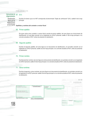 Instrucciones de 67. D.V.
diligenciamiento
    Declaración      Escriba el número que en el NIT corresponde al denominado “Dígito de verificación" (DV), casilla 6 de la hoja
    Mensual de       principal.
  Retenciones
  en la Fuente Apellidos y nombres del contador o revisor fiscal

                68. Primer apellido

                     De quien actúa como contador o revisor fiscal, escriba el primer apellido, tal como figura en el documento de
                     identificación, el cual debe coincidir con el registrado en el RUT personal, casilla 31 de la hoja principal; si no
                     coincide actualice el RUT, antes de presentar la declaración.



                69. Segundo apellido

                     Escriba el segundo apellido, tal como figura en el documento de identificación, el cual debe coincidir con el
                     registrado en el RUT personal, casilla 32 de la hoja principal; si no coincide actualice el RUT, antes de presentar
                     la declaración.



                70. Primer nombre

                     Escriba el primer nombre, tal como figura en el documento de identificación, el cual debe coincidir con el registrado
                     en el RUT personal, casilla 33 de la hoja principal; si no coincide actualice el RUT, antes de presentar la declaración.



                71. Otros nombres

                     Escriba el segundo u otros nombres, tal como figura en el documento de identificación, el cual debe coincidir con
                     el registrado en el RUT personal; casilla 34 de la hoja principal; si no coincide actualice el RUT, antes de presentar
                     la declaración.




        106
 