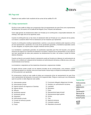 980. Pago total

    Registre en esta casilla el valor resultante de las sumas de las casillas 55 a 59.



981. Código representación

    Escriba en esta casilla el código que corresponda al tipo de representación de quien firma como representante
    del declarante, de acuerdo con la casilla 98 del Registro Único Tributario del declarante.

    Como regla general, las declaraciones deben ser firmadas por el contribuyente o responsable declarante. Sin
    embargo, esta regla varía en los siguientes casos:

    Cuando el contribuyente sea un hijo menor, la declaración debe ser firmada por uno cualquiera de los padres.
    Los tutores o curadores deben firmar la declaración por los incapaces que representan.

    Cuando el contribuyente constituya representante o autorice a una persona mediante poder especial, se firma
    por ese representante o apoderado. En el caso de los apoderados generales y mandatarios especiales cuando
    no sean abogados, se requiere poder otorgado mediante escritura pública.

    Los mandatarios o apoderados generales, los apoderados especiales para fines del impuesto y los agentes
    exclusivos de negocios en Colombia de residentes en el exterior, respecto de sus representados, en los casos en
    que sean apoderados de estos para presentar sus declaraciones de renta o de ventas y cumplir los demás
    deberes tributarios.

    Cuando se trate de una sucesión ilíquida, la declaración puede ser firmada por el albacea con administración de
    bienes o en su defecto por cualquiera de los herederos con administración de bienes y a falta de unos y otros, por
    el administrador de la herencia.

    Los donatarios o asignatarios por las respectivas donaciones o asignaciones modales.

    El agente oficioso puede cumplir con los deberes formales de los contribuyentes, como declarar, cuando
    circunstancias ajenas a su voluntad, como son el caso fortuito o fuerza mayor, le impidan al contribuyente cumplirlas
    en forma personal o por apoderado.

    En consecuencia, escriba en esta casilla el código que corresponda al tipo de representación de quien firma
    como representante del declarante, de acuerdo con la siguiente tabla. (Tenga en cuenta que si es el declarante
    quien la suscribe no debe diligenciar esta casilla).
                                                                                                                            Capítulo Dos
    01. Administrador judicial                                    13. Funcionario delegado obligaciones formales            Instrucciones
    02. Administrador privado                                     14. Heredero con administración de bienes
                                                                                                                            para la
    03. Agente exclusivo de negocios en Colombia                  15. Liquidador
                                                                                                                            elaboración
    04. Agente oficioso                                           16. Mandatario
                                                                                                                            de la
    05. Albacea                                                   17. Padre
                                                                  18. Representante legal principal
                                                                                                                            Declaración
    06. Apoderado especial
    07. Apoderado general                                         19. Representante legal suplente
                                                                                                                            Mensual de
    08. Asignatario                                               20. Síndico                                               Retenciones
    09. Administrador privado                                     21. Tutor                                                 en la Fuente
    10. Curador de herencia yacente                               22. Agente de aduanas
    11. Donatario
    12. Factor
                                                                  23. Liquidador suplente
                                                                  24. Depositario provisional                               107
 