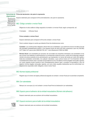 Instrucciones de Firma del declarante o de quien lo representa.
diligenciamiento
                 Espacio destinado para consignar la firma del declarante o de quien lo representa.
    Declaración
    Mensual de
  Retenciones 982. Código contador o revisor fiscal
  en la Fuente
                      Diligencie en esta casilla el código asignado al contador o al revisor fiscal, según corresponda, así:

                      1 Contador.     2 Revisor fiscal.



                      Firma contador o revisor fiscal

                      Espacio destinado para consignar la firma del contador o revisor fiscal.

                      Para lo anterior tenga en cuenta que deberán firmar las declaraciones como:

                      Contador: Los contribuyentes obligados a llevar libros de contabilidad, cuyo patrimonio bruto en el último día del
                      año gravable inmediatamente anterior, o los ingresos brutos de dicho año sean superiores a cien mil (100.000)
                      UVT, (Valor UVT para el año 2009 $23.763, Art. 1 de la Resolución 01063 de 2008).

                      Revisor fiscal: Las sociedades por acciones, las sucursales de compañías extranjeras, las sociedades en las
                      que, por ley o por estatutos, la administración no corresponda a todos los socios, cuando así lo disponga cualquier
                      número de socios excluidos de la administración que representen no menos del veinte por ciento del capital y
                      todas las sociedades comerciales, de cualquier naturaleza, cuyos activos brutos al 31 de Diciembre del año
                      inmediatamente anterior sean o excedan el equivalente de cinco mil salarios mínimos legales mensuales vigentes
                      y/o cuyos ingresos brutos durante el año inmediatamente anterior sean o excedan al equivalente a tres mil
                      salarios mínimos legales mensuales vigentes, así como todos aquellos declarantes que de conformidad con
                      disposiciones especiales estén obligados a tener revisor fiscal.



                 983. Número tarjeta profesional

                      Registre aquí el número de tarjeta profesional asignado al contador o revisor fiscal por la autoridad competente.



                 994. Con salvedades

                      Marque con una equis (x) si el contador o revisor fiscal firma la declaración con salvedades.



                 996. Espacio para el adhesivo de la entidad recaudadora (Número del adhesivo)

                      Espacio reservado para uso exclusivo de la entidad recaudadora.



                 997. Espacio exclusivo para el sello de la entidad recaudadora

        108           Espacio reservado para uso exclusivo de la entidad recaudadora.
 