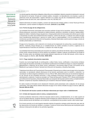Instrucciones de   Los demás agentes retenedores obligados a llevar libros de contabilidad, deberán presentar la declaración mensual
diligenciamiento   de retención en la fuente, firmada por contador público, vinculado o no laboralmente a la empresa, cuando el
                   patrimonio bruto del responsable o agente retenedor en el último día del año inmediatamente anterior o los
    Declaración    ingresos brutos de dicho año, sean superiores a cien mil (100.000) UVT.
    Mensual de
  Retenciones      Deberá informarse el nombre completo y número de matrícula del contador público o revisor fiscal que firma la
                   declaración, cuando existiere la obligación de tenerlo. (Artículo 2, Ley 43/90)
  en la Fuente
                   3.2.3. Forma de pago de las obligaciones.

                   Las entidades financieras autorizadas para recaudar recibirán el pago de los impuestos, retenciones, anticipos,
                   tributos aduaneros, sanciones e intereses en materia tributaria, aduanera y cambiaria, en efectivo, tarjetas débito,
                   tarjeta de crédito o mediante cheque de gerencia o cheque girado sobre la misma plaza de la oficina que lo recibe
                   y únicamente a la orden de la entidad financiera receptora, cuando sea del caso, o cualquier otro medio de pago
                   como transferencias electrónicas o abonos en cuenta, bajo su responsabilidad y con el cumplimiento de las
                   condiciones que determine la Dirección de Impuestos y Aduanas Nacionales cuando autorice el pago a través de
                   canales presenciales y/o electrónicos.

                   El pago de los impuestos y de la retención en la fuente por la enajenación de activos fijos, se podrá realizar en
                   efectivo, mediante cheque librado por un establecimiento de crédito sometido al control y vigilancia de la
                   Superintendencia Financiera de Colombia, o cualquier otro medio de pago.

                   Las entidades financieras autorizadas para recaudar, los notarios y las oficinas de tránsito, bajo su responsabilidad,
                   podrán recibir cheques librados en forma distinta a la señalada o habilitar cualquier procedimiento que facilite el
                   pago. En estos casos, las entidades mencionadas deberán responder por el valor del recaudo, como si éste se
                   hubiera pagado en efectivo. (Art. 36, Dcto. 4836/ 2010)

                   3.2.3.1. Pago mediante documentos especiales

                   Cuando una norma legal faculte al contribuyente a utilizar títulos, bonos, certificados o documentos similares
                   para el pago de impuestos nacionales, la cancelación se efectuará en la entidad que tenga a su cargo la expedición,
                   administración y redención de los títulos, bonos, certificados o documentos según el caso, de acuerdo con la
                   Resolución que expida el Director General de la Dirección de Impuestos y Aduanas Nacionales.

                   Tratándose de los Bonos de Financiamiento Presupuestal o Especial que se utilicen para el pago de los impuestos
                   nacionales, la cancelación deberá efectuarse en los bancos autorizados para su emisión y redención. La
                   cancelación con Bonos Agrarios señalados en la Ley 160 de 1994, deberá efectuarse por los tenedores legítimos
                   en las oficinas de las entidades bancarias u otras entidades financieras autorizadas para su expedición,
                   administración y redención. Cuando se cancelen con Títulos de Descuento Tributario (TDT), tributos administrados
                   por la Dirección de Impuestos y Aduanas Nacionales con excepción del impuesto sobre la renta y complementarios,
                   deberán cumplirse los requisitos establecidos por el Gobierno Nacional mediante reglamento.

                   En estos eventos el formulario de la declaración tributaria podrá presentarse ante cualquiera de los bancos
                   autorizados. Para tales efectos deberá efectuarse el pago en los recibos oficiales de pago en bancos. (Art. 37,
                   Decreto 4836 de 2010)

                   3.3. Devolución del exceso cuando se efectúen retenciones por mayor valor o indebidamente

                   3.3.1. A título del impuesto sobre la renta y complementarios

                   Cuando se efectúen retenciones a título de impuesto sobre la renta y complementarios, en un valor superior al
                   que se ha debido efectuar, el agente retenedor podrá reintegrar los valores retenidos en exceso o indebidamente,
                   previa solicitud escrita del afectado con la retención, acompañada de las pruebas cuando a ello hubiere lugar.

                   En el mismo período en el cual el agente retenedor efectúe el respectivo reintegro podrá descontar este valor de

           12      las retenciones en la fuente por declarar y consignar. Cuando el monto de las retenciones sea insuficiente podrá
                   efectuar el descuento del saldo en los períodos siguientes.
 