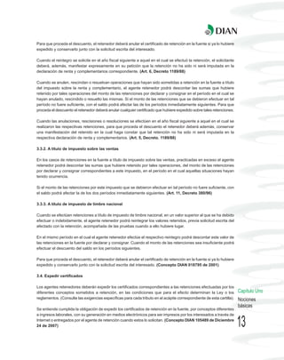 Para que proceda el descuento, el retenedor deberá anular el certificado de retención en la fuente si ya lo hubiere
expedido y conservarlo junto con la solicitud escrita del interesado.

Cuando el reintegro se solicite en el año fiscal siguiente a aquel en el cual se efectuó la retención, el solicitante
deberá, además, manifestar expresamente en su petición que la retención no ha sido ni será imputada en la
declaración de renta y complementarios correspondiente. (Art. 6, Decreto 1189/88)

Cuando se anulen, rescindan o resuelvan operaciones que hayan sido sometidas a retención en la fuente a título
del impuesto sobre la renta y complementario, el agente retenedor podrá descontar las sumas que hubiere
retenido por tales operaciones del monto de las retenciones por declarar y consignar en el período en el cual se
hayan anulado, rescindido o resuelto las mismas. Si el monto de las retenciones que se debieron efectuar en tal
período no fuere suficiente, con el saldo podrá afectar las de los períodos inmediatamente siguientes. Para que
proceda el descuento el retenedor deberá anular cualquier certificado que hubiere expedido sobre tales retenciones.

Cuando las anulaciones, rescisiones o resoluciones se efectúen en el año fiscal siguiente a aquel en el cual se
realizaron las respectivas retenciones, para que proceda el descuento el retenedor deberá además, conservar
una manifestación del retenido en la cual haga constar que tal retención no ha sido ni será imputada en la
respectiva declaración de renta y complementarios. (Art. 5, Decreto. 1189/88)

3.3.2. A título de impuesto sobre las ventas

En los casos de retenciones en la fuente a título de impuesto sobre las ventas, practicadas en exceso el agente
retenedor podrá descontar las sumas que hubiere retenido por tales operaciones, del monto de las retenciones
por declarar y consignar correspondientes a este impuesto, en el período en el cual aquellas situaciones hayan
tenido ocurrencia.

Si el monto de las retenciones por este impuesto que se debieron efectuar en tal período no fuere suficiente, con
el saldo podrá afectar la de los dos períodos inmediatamente siguientes. (Art. 11, Decreto 380/96)

3.3.3. A título de impuesto de timbre nacional

Cuando se efectúen retenciones a título de impuesto de timbre nacional, en un valor superior al que se ha debido
efectuar o indebidamente, el agente retenedor podrá reintegrar los valores retenidos, previa solicitud escrita del
afectado con la retención, acompañada de las pruebas cuando a ello hubiere lugar.

En el mismo período en el cual el agente retenedor efectúe el respectivo reintegro podrá descontar este valor de
las retenciones en la fuente por declarar y consignar. Cuando el monto de las retenciones sea insuficiente podrá
efectuar el descuento del saldo en los períodos siguientes.

Para que proceda el descuento, el retenedor deberá anular el certificado de retención en la fuente si ya lo hubiere
expedido y conservarlo junto con la solicitud escrita del interesado. (Concepto DIAN 018795 de 2001)

3.4. Expedir certificados

Los agentes retenedores deberán expedir los certificados correspondientes a las retenciones efectuadas por los
diferentes conceptos sometidos a retención, en las condiciones que para el efecto determinan la Ley o los               Capítulo Uno
reglamentos. (Consulte las exigencias específicas para cada tributo en el acápite correspondiente de esta cartilla).    Nociones
                                                                                                                        básicas
Se entiende cumplida la obligación de expedir los certificados de retención en la fuente, por conceptos diferentes
a ingresos laborales, con su generación en medios electrónicos para ser impresos por los interesados a través de
Internet o entregados por el agente de retención cuando estos lo solicitan. (Concepto DIAN 105489 de Diciembre
24 de 2007)                                                                                                             13
 