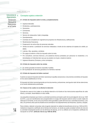 Instrucciones de 4.   Conceptos sujetos a retención
diligenciamiento
    Declaración       4.1. A título de impuesto sobre la renta y complementarios
    Mensual de
  Retenciones             Ingresos laborales.
  en la Fuente            Dividendos y participaciones.
                          Honorarios.
                          Comisiones.
                          Servicios.
                          Servicio de restaurante, hotel y hospedaje.
                          Arrendamientos.
                          Contratos de consultoría en ingeniería de proyectos de infraestructura y edificaciones.
                          Rendimientos financieros.
                          Enajenación de activos fijos de personas naturales.
                          Ventas de bienes o prestación de servicios realizadas a través de los sistemas de tarjetas de crédito y/o
                          débito.
                          Loterías, rifas, apuestas y similares.
                          Por pagos al exterior a título de impuesto sobre la renta.
                          Por consultoría, servicios técnicos y de asistencia técnica prestados por personas no residentes o no
                          domiciliadas en Colombia bien sea que se presten en el país o desde el exterior.
                          Ingresos tributarios (Compras y otros conceptos).

                      4.2. A título de impuesto sobre las ventas

                          En ventas gravadas de bienes corporales muebles.
                          En la prestación de servicios gravados en el territorio nacional.

                      4.3. A título de impuesto de timbre nacional

                      Cuando se cause el impuesto de timbre nacional por aquellas actuaciones o documentos sometidos al impuesto
                      en los casos establecidos en la ley.

                      El impuesto de timbre nacional generado por los documentos y actuaciones, será igual al valor de las retenciones
                      en la fuente debidamente practicadas.

                      4.4. Casos en los cuales no se efectúa la retención

                      Consulte los casos en los cuales no se efectúa retención en la fuente en las instrucciones específicas de cada
                      tributo y concepto, desarrollados en esta cartilla.

                      Las pequeñas empresas que inicien su actividad económica principal a partir de la promulgación de la Ley 1429
                      de 2010, y que son beneficiarias de la progresividad en el pago del impuesto sobre la renta no serán objeto de
                      retención en la fuente, en los cinco (5) primeros años gravables a partir del inicio de su actividad económica, y los
                      diez (10) primeros años para los titulares de la actividad en los departamentos de Amazonas, Guainía y Vaupés.

                      Para el efecto, deberán comprobar ante el agente retenedor la calidad de beneficiarios de la Ley 1429 de 2010,
                      mediante el respectivo certificado de la Cámara de Comercio, en donde se pueda constatar la fecha de inicio de

          14          su actividad empresarial acorde con los términos de esta ley, y/o en su defecto con el respectivo certificado de
                      inscripción en el RUT. (Artículo 4 de la Ley 1429 de 2010)
 