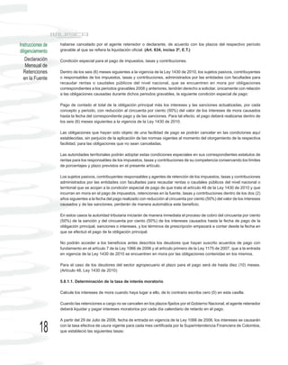 Instrucciones de   haberse cancelado por el agente retenedor o declarante, de acuerdo con los plazos del respectivo período
diligenciamiento   gravable al que se refiera la liquidación oficial. (Art. 634, inciso 3º, E.T.)

    Declaración    Condición especial para el pago de impuestos, tasas y contribuciones.
    Mensual de
  Retenciones      Dentro de los seis (6) meses siguientes a la vigencia de la Ley 1430 de 2010, los sujetos pasivos, contribuyentes
  en la Fuente     o responsables de los impuestos, tasas y contribuciones, administrados por las entidades con facultades para
                   recaudar rentas o caudales públicos del nivel nacional, que se encuentren en mora por obligaciones
                   correspondientes a los periodos gravables 2008 y anteriores, tendrán derecho a solicitar, únicamente con relación
                   a las obligaciones causadas durante dichos periodos gravables, la siguiente condición especial de pago:

                   Pago de contado el total de la obligación principal más los intereses y las sanciones actualizadas, por cada
                   concepto y periodo, con reducción al cincuenta por ciento (50%) del valor de los intereses de mora causados
                   hasta la fecha del correspondiente pago y de las sanciones. Para tal efecto, el pago deberá realizarse dentro de
                   los seis (6) meses siguientes a la vigencia de la Ley 1430 de 2010.

                   Las obligaciones que hayan sido objeto de una facilidad de pago se podrán cancelar en las condiciones aquí
                   establecidas, sin perjuicio de la aplicación de las normas vigentes al momento del otorgamiento de la respectiva
                   facilidad, para las obligaciones que no sean canceladas.

                   Las autoridades territoriales podrán adoptar estas condiciones especiales en sus correspondientes estatutos de
                   rentas para los responsables de los impuestos, tasas y contribuciones de su competencia conservando los límites
                   de porcentajes y plazo previstos en el presente artículo.

                   Los sujetos pasivos, contribuyentes responsables y agentes de retención de los impuestos, tasas y contribuciones
                   administrados por las entidades con facultades para recaudar rentas o caudales públicos del nivel nacional o
                   territorial que se acojan a la condición especial de pago de que trata el artículo 48 de la Ley 1430 de 2010 y que
                   incurran en mora en el pago de impuestos, retenciones en la fuente, tasas y contribuciones dentro de los dos (2)
                   años siguientes a la fecha del pago realizado con reducción al cincuenta por ciento (50%) del valor de los intereses
                   causados y de las sanciones, perderán de manera automática este beneficio.

                   En estos casos la autoridad tributaria iniciarán de manera inmediata el proceso de cobro del cincuenta por ciento
                   (50%) de la sanción y del cincuenta por ciento (50%) de los intereses causados hasta la fecha de pago de la
                   obligación principal, sanciones o intereses, y los términos de prescripción empezará a contar desde la fecha en
                   que se efectuó el pago de la obligación principal.

                   No podrán acceder a los beneficios antes descritos los deudores que hayan suscrito acuerdos de pago con
                   fundamento en el artículo 7 de la Ley 1066 de 2006 y el artículo primero de la Ley 1175 de 2007, que a la entrada
                   en vigencia de la Ley 1430 de 2010 se encuentren en mora por las obligaciones contenidas en los mismos.

                   Para el caso de los deudores del sector agropecuario el plazo para el pago será de hasta diez (10) meses.
                   (Artículo 48, Ley 1430 de 2010)

                   5.8.1.1. Determinación de la tasa de interés moratorio

                   Calcule los intereses de mora cuando haya lugar a ello, de lo contrario escriba cero (0) en esta casilla.

                   Cuando las retenciones a cargo no se cancelen en los plazos fijados por el Gobierno Nacional, el agente retenedor
                   deberá liquidar y pagar intereses moratorios por cada día calendario de retardo en el pago.

                   A partir del 29 de Julio de 2006, fecha de entrada en vigencia de la Ley 1066 de 2006, los intereses se causarán

           18      con la tasa efectiva de usura vigente para cada mes certificada por la Superintendencia Financiera de Colombia,
                   que estableció las siguientes tasas:
 