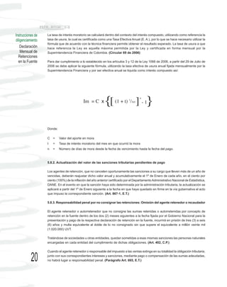 Instrucciones de   La tasa de interés moratorio se calculará dentro del contexto del interés compuesto, utilizando como referencia la
diligenciamiento   tasa de usura, la cual es certificada como una Tasa Efectiva Anual (E. A.), por lo que se hace necesario utilizar la
                   fórmula que de acuerdo con la técnica financiera permite obtener el resultado esperado. La tasa de usura a que
    Declaración    hace referencia la Ley es aquella máxima permitida por la Ley y certificada en forma mensual por la
    Mensual de     Superintendencia Financiera de Colombia. (Circular 69 de 2006)
  Retenciones
  en la Fuente     Para dar cumplimiento a lo establecido en los artículos 3 y 12 de la Ley 1066 de 2006, a partir del 29 de Julio de
                   2006 se debe aplicar la siguiente fórmula, utilizando la tasa efectiva de usura anual fijada mensualmente por la
                   Superintendencia Financiera y por ser efectiva anual se liquida como interés compuesto así:




                                             Im = C x        {[      (1 + t) 1/365   ] - 1}
                                                                                        n




                   Donde:

                   C   =    Valor del aporte en mora
                   t   =    Tasa de interés moratorio del mes en que ocurrió la mora
                   n   =    Número de días de mora desde la fecha de vencimiento hasta la fecha del pago.



                   5.8.2. Actualización del valor de las sanciones tributarias pendientes de pago

                   Los agentes de retención, que no cancelen oportunamente las sanciones a su cargo que lleven más de un año de
                   vencidas, deberán reajustar dicho valor anual y acumulativamente el 1º de Enero de cada año, en el ciento por
                   ciento (100%) de la inflación del año anterior certificado por el Departamento Administrativo Nacional de Estadística,
                   DANE. En el evento en que la sanción haya sido determinada por la administración tributaria, la actualización se
                   aplicará a partir del 1º de Enero siguiente a la fecha en que haya quedado en firme en la vía gubernativa el acto
                   que impuso la correspondiente sanción. (Art. 867-1, E.T.)

                   5.8.3. Responsabilidad penal por no consignar las retenciones: Omisión del agente retenedor o recaudador

                   El agente retenedor o autorretenedor que no consigne las sumas retenidas o autorretenidas por concepto de
                   retención en la fuente dentro de los dos (2) meses siguientes a la fecha fijada por el Gobierno Nacional para la
                   presentación y pago de la respectiva declaración de retención en la fuente, incurrirá en prisión de tres (3) a seis
                   (6) años y multa equivalente al doble de lo no consignado sin que supere el equivalente a millón veinte mil
                   (1.020.000) UVT.

                   Tratándose de sociedades u otras entidades, quedan sometidas a esas mismas sanciones las personas naturales
                   encargadas en cada entidad del cumplimiento de dichas obligaciones. (Art. 402, C.P.)

                   Cuando el agente retenedor o responsable del impuesto a las ventas extinga en su totalidad la obligación tributaria,

           20      junto con sus correspondientes intereses y sanciones, mediante pago o compensación de las sumas adeudadas,
                   no habrá lugar a responsabilidad penal. (Parágrafo Art. 665, E.T.)
 