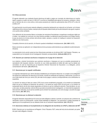 5.9. Otras sanciones

El agente retenedor que mediante fraude disminuya el saldo a pagar por concepto de retenciones en cuantía
igual o superior a cuatro mil cien (4.100) UVT, incurrirá en inhabilidad para ejercer el comercio, profesión u oficio
por un término de uno a cinco años y como pena accesoria en multa de cuatrocientos diez (410) UVT a dos mil
(2.000) UVT.

En igual sanción incurrirá quien estando obligado a presentar declaración por retención en la fuente, no lo hiciere
valiéndose de los mismos medios, siempre que el impuesto determinado por la administración sea igual o superior
a la cuantía antes señalada.

Si la utilización de documentos falsos o el empleo de maniobras fraudulentas o engañosas constituyen delito por
sí solas, o se realizan en concurso con otros hechos punibles, se aplicará la pena prevista en el Código Penal y
la que se prevé en el inciso primero del artículo citado, siempre y cuando no implique lo anterior la imposición
doble de una misma pena.

Cumplido el término de la sanción, el infractor quedará rehabilitado inmediatamente. (Art. 640-1, E.T.)

Estas sanciones se aplicarán con independencia de los procesos administrativos que adelante la administración
tributaria.

La prescripción de la acción penal por las infracciones previstas en el artículo 640-1 del Estatuto Tributario, se
suspenderá con la iniciación de la investigación tributaria correspondiente. (Artículo 640-2, E.T.)

5.10. Sanción por autorizar escrituras o traspasos sin el pago de la retención

Los notarios y demás funcionarios que autoricen escrituras o traspasos sin que se acredite previamente la
cancelación del impuesto retenido, incurrirán en una multa equivalente al doble del valor que ha debido ser
cancelado, la cual se impondrá por el respectivo Director Seccional de Impuestos o su delegado, previa
comprobación del hecho. (Art. 672, E.T.)

5.11. Sanciones por no expedir certificados

Los agentes retenedores que, dentro del plazo establecido por el Gobierno Nacional, no cumplan con la obligación
de expedir los certificados de retención en la fuente, incluido el certificado de ingresos y retenciones, incurren en
una multa hasta del cinco por ciento (5%) del valor de los pagos o abonos correspondientes a los certificados no
expedidos.

La sanción se reduce al diez por ciento (10%) de la suma inicialmente propuesta, si la omisión es subsanada
antes de que se notifique la resolución de sanción; o al veinte por ciento (20%) de tal suma, si la omisión es
subsanada dentro de los dos meses siguientes a la fecha en que se notifique la sanción. Para tal efecto, en uno
y otro caso, se debe presentar, ante la oficina que está conociendo de la investigación, un memorial de aceptación
de la sanción reducida, en el cual se acredite que la omisión fue subsanada, así como el pago o acuerdo de pago
de la misma. (Art. 667, E.T.)

5.12. Sanciones por no efectuar la retención

El agente retenedor responderá por la suma que está obligado a retener o percibir, sin perjuicio de su derecho de
                                                                                                                        Capítulo Uno
reembolso contra el contribuyente, cuando aquel satisfaga la obligación. Las sanciones o multas impuestas al
agente por el incumplimiento de sus deberes serán de su exclusiva responsabilidad. (Art. 370, E.T.)                     Nociones
                                                                                                                        básicas
5.13. Sanciones relativas al incumplimiento en la obligación de inscribirse en el RUT y obtención del NIT

5.13.1. Sanción por no inscribirse en el Registro Único Tributario, RUT, antes del inicio de la actividad, por parte
de quien esté obligado a hacerlo.                                                                                       21
 