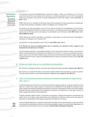 Instrucciones de        Se impondrá la clausura del establecimiento, sede, local, negocio u oficina, por el término de un (1) día por
diligenciamiento        cada mes o fracción de mes de retraso en la inscripción, o una multa equivalente a una (1) UVT por cada día de
                        retraso en la inscripción, para quienes no tengan establecimiento, sede, local, negocio u oficina. (Art. 658 - 3,
    Declaración         Num. 1 E.T.)
    Mensual de
  Retenciones           5.13.2. Sanción por no actualizar la información dentro del mes siguiente al hecho que genera la actualización,
  en la Fuente          por parte de las personas o entidades inscritas en el Registro Único Tributario, RUT.

                        Se impondrá una multa equivalente a una (1) UVT por cada día de retraso en la actualización de la información.
                        Cuando la desactualización del RUT se refiera a la dirección o a la actividad económica del obligado, la sanción
                        será de dos (2) UVT por cada día de retraso en la actualización de la información. (Art. 658-3, Num. 3 E.T.,
                        Oficio 059918 de 2010)

                        5.13.3. Sanción por informar datos falsos, incompletos o equivocados, por parte del inscrito o del obligado a
                        inscribirse en el Registro Único Tributario, RUT.

                        Se impondrá una multa equivalente a cien (100) UVT. (Art. 658-3, Num. 4 E.T.)

                        5.14. Sanción de cierre de establecimiento por no presentar y/o cancelar el valor a pagar en las
                        declaraciones de retención en la fuente

                        Cuando el agente retenedor o responsable del régimen común del impuesto sobre las ventas, se encuentre en
                        omisión de la presentación de la declaración de retención en la fuente o en mora en la cancelación del valor a
                        pagar, superior a tres (3) meses contados a partir de la fecha de vencimiento para presentar y pagar, habrá lugar
                        a imponer sanción de cierre o clausura del establecimiento de comercio por el término de tres (3) días. (Art. 657
                        Literal f), E.T.)



                   6.   Errores que hacen tener por no presentadas las declaraciones

                        6.1. Cuando no contenga los factores necesarios para identificar las bases gravables. (Literal c), Art. 580, E.T.)

                        6.2. Cuando no se presente firmada por quien deba cumplir el deber formal de declarar; o cuando se omita la
                        firma del contador público o revisor fiscal existiendo la obligación legal. (Literal d), Art. 580, E.T.)


                   7.   Caso en el cual produce efectos la declaración de retención presentada sin pago (Artículo
                        580-1 del E.T.)

                        Cuando la declaración de retención en la fuente se presente sin pago por parte de un agente retenedor que sea
                        titular de un saldo a favor igual o superior a ochenta y dos mil (82.000) UVT susceptible de compensar con el
                        saldo a pagar de la respectiva declaración de retención en la fuente. Para tal efecto el saldo a favor debe haberse
                        generado antes de la presentación de la declaración de retención en la fuente por un valor igual o superior al
                        saldo a pagar determinado en dicha declaración.

                        El agente retenedor deberá solicitar a la Dirección de Impuestos y Aduanas Nacionales la compensación del
                        saldo a favor con el saldo a pagar determinado en la declaración de retención, dentro de los seis meses (6)
                        siguientes a la presentación de la respectiva declaración de retención en la fuente.

                        Cuando el agente retenedor no solicite la compensación del saldo a favor oportunamente o cuando la solicitud

           22           sea rechazada, la declaración de retención en la fuente presentada sin pago no producirá efecto legal alguno, sin
                        necesidad de acto administrativo que así lo declare. (Artículo 580-1 del Estatuto Tributario)
 