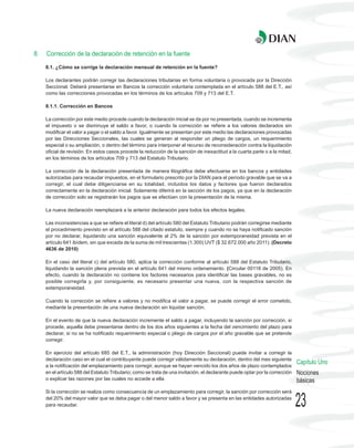 8.   Corrección de la declaración de retención en la fuente
     8.1. ¿Cómo se corrige la declaración mensual de retención en la fuente?

     Los declarantes podrán corregir las declaraciones tributarias en forma voluntaria o provocada por la Dirección
     Seccional. Deberá presentarse en Bancos la corrección voluntaria contemplada en el artículo 588 del E.T., así
     como las correcciones provocadas en los términos de los artículos 709 y 713 del E.T.

     8.1.1. Corrección en Bancos

     La corrección por este medio procede cuando la declaración inicial se da por no presentada, cuando se incrementa
     el impuesto o se disminuye el saldo a favor, o cuando la corrección se refiere a los valores declarados sin
     modificar el valor a pagar o el saldo a favor. Igualmente se presentan por este medio las declaraciones provocadas
     por las Direcciones Seccionales, las cuales se generan al responder un pliego de cargos, un requerimiento
     especial o su ampliación, o dentro del término para interponer el recurso de reconsideración contra la liquidación
     oficial de revisión. En estos casos procede la reducción de la sanción de inexactitud a la cuarta parte o a la mitad,
     en los términos de los artículos 709 y 713 del Estatuto Tributario.

     La corrección de la declaración presentada de manera litográfica debe efectuarse en los bancos y entidades
     autorizadas para recaudar impuestos, en el formulario prescrito por la DIAN para el período gravable que se va a
     corregir, el cual debe diligenciarse en su totalidad, incluidos los datos y factores que fueron declarados
     correctamente en la declaración inicial. Solamente diferirá en la sección de los pagos, ya que en la declaración
     de corrección solo se registrarán los pagos que se efectúen con la presentación de la misma.

     La nueva declaración reemplazará a la anterior declaración para todos los efectos legales.

     Las inconsistencias a que se refiere el literal d) del artículo 580 del Estatuto Tributario podrán corregirse mediante
     el procedimiento previsto en el artículo 588 del citado estatuto, siempre y cuando no se haya notificado sanción
     por no declarar, liquidando una sanción equivalente al 2% de la sanción por extemporaneidad prevista en el
     artículo 641 ibídem, sin que exceda de la suma de mil trescientas (1.300) UVT ($ 32.672.000 año 2011). (Decreto
     4636 de 2010)

     En el caso del literal c) del artículo 580, aplica la corrección conforme al artículo 588 del Estatuto Tributario,
     liquidando la sanción plena prevista en el artículo 641 del mismo ordenamiento. (Circular 00118 de 2005). En
     efecto, cuando la declaración no contiene los factores necesarios para identificar las bases gravables, no es
     posible corregirla y, por consiguiente, es necesario presentar una nueva, con la respectiva sanción de
     extemporaneidad.

     Cuando la corrección se refiere a valores y no modifica el valor a pagar, se puede corregir el error cometido,
     mediante la presentación de una nueva declaración sin liquidar sanción.

     En el evento de que la nueva declaración incremente el saldo a pagar, incluyendo la sanción por corrección, si
     procede, aquella debe presentarse dentro de los dos años siguientes a la fecha del vencimiento del plazo para
     declarar, si no se ha notificado requerimiento especial o pliego de cargos por el año gravable que se pretende
     corregir.

     En ejercicio del artículo 685 del E.T., la administración (hoy Dirección Seccional) puede invitar a corregir la
     declaración caso en el cual el contribuyente puede corregir válidamente su declaración, dentro del mes siguiente
     a la notificación del emplazamiento para corregir, aunque se hayan vencido los dos años de plazo contemplados
                                                                                                                                Capítulo Uno
     en el artículo 588 del Estatuto Tributario; como se trata de una invitación, el declarante puede optar por la corrección   Nociones
     o explicar las razones por las cuales no accede a ella.                                                                    básicas
     Si la corrección se realiza como consecuencia de un emplazamiento para corregir, la sanción por corrección será
     del 20% del mayor valor que se deba pagar o del menor saldo a favor y se presenta en las entidades autorizadas
     para recaudar.                                                                                                             23
 