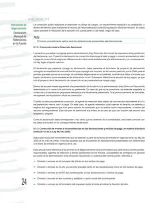 Instrucciones de   La corrección podrá realizarse al responder un pliego de cargos, un requerimiento especial o su ampliación, o
diligenciamiento   dentro del término para interponer el recurso de reconsideración contra la liquidación oficial de revisión. En estos
                   casos procede la reducción de la sanción a la cuarta parte o a la mitad, según el caso.
    Declaración
    Mensual de     Nota
  Retenciones          El mismo procedimiento aplica para las declaraciones presentadas electrónicamente.
  en la Fuente
                   8.1.2. Corrección ante la Dirección Seccional

                   Los hechos que deben corregirse ante la administración (Hoy Dirección Seccional) de impuestos de la jurisdicción
                   del declarante, son: Cuando la declaración de corrección disminuye el valor a pagar o cuando aumentado el valor
                   a pagar la corrección se origina en diferencias de criterio entre el declarante y la administración y, en consecuencia,
                   no hay lugar a liquidar sanción.

                   El declarante que pretende corregir su declaración, debe presentar el formulario de proyecto de declaración
                   corregida acompañada de una solicitud en que exponga sus razones, en el formato prescrito por la DIAN para el
                   período gravable que se va a corregir, el cual debe diligenciarse en su totalidad, incluidos los datos y factores que
                   fueron declarados correctamente en la declaración inicial. Solamente diferirá en la sección de los pagos, ya que
                   con el proyecto de la declaración de corrección no se puede efectuar ningún pago.

                   Dentro de los seis meses siguientes a la presentación de la solicitud, la administración (Hoy Dirección Seccional)
                   determinará si la corrección solicitada es pertinente. En caso de que no se pronuncie, se entiende aceptada la
                   corrección y la declaración propuesta reemplaza a la inicialmente presentada. Si el pronunciamiento es favorable,
                   se expedirá una liquidación oficial de corrección.

                   Cuando no sea procedente la corrección, el agente de retención será objeto de una sanción equivalente al 20%
                   del pretendido menor valor a pagar. En este caso, el agente retenedor podrá ejercer el derecho de defensa y
                   explicar los argumentos que tuvo para solicitar la corrección que se estimó como improcedente, a través del
                   recurso correspondiente. Esta sanción se disminuirá a la mitad, en el caso de que con ocasión del recurso sea
                   aceptada y pagada.

                   Como la declaración debe corresponder a las cifras que se obtienen de la contabilidad, ésta debe coincidir con
                   los datos transcritos en la correspondiente declaración.

                   8.1.3. Corrección de errores e inconsistencias en las declaraciones y recibos de pago, en materia tributaria
                   (Artículo 43 de la Ley 962 de 2005)

                   Aplica para todas las inconsistencias que se detecten a partir de la fecha de entrada en vigencia de la Ley 962 de
                   2005 (8 de Julio de 2005), incluidas aquellas que se encuentren en declaraciones presentadas con anterioridad
                   a la fecha de entrada en vigencia de la Ley.

                   Este artículo hace referencia a los errores en el diligenciamiento de los formularios por parte de los contribuyentes,
                   responsables, agentes de retención y demás declarantes de los tributos, susceptibles de corregirse sin sanción
                   por parte de la administración (Hoy Dirección Seccional) o a solicitud del contribuyente, referidos a:

                       Omisión o errores en el concepto del tributo en los recibos de pago.

                       Omisión o errores en el año y/o período gravable tanto en las declaraciones como en los recibos de pago.

                       Omisión o errores en el NIT del contribuyente, en las declaraciones o recibos de pago.

                       Omisión o errores en los nombres y apellidos o razón social del contribuyente.

           24          Omisión o errores en el formulario del impuesto sobre la renta al indicar la fracción del año.
 