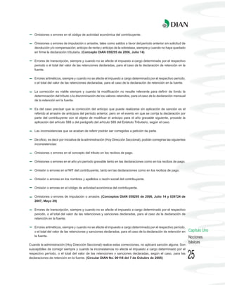Omisiones o errores en el código de actividad económica del contribuyente.

   Omisiones o errores de imputación o arrastre, tales como saldos a favor del período anterior sin solicitud de
   devolución y/o compensación; anticipo de renta y anticipo de la sobretasa, siempre y cuando no haya quedado
   en firme la declaración tributaria. (Concepto DIAN 059295 de 2006, Julio 14)

   Errores de transcripción, siempre y cuando no se afecte el impuesto a cargo determinado por el respectivo
   periodo o el total del valor de las retenciones declaradas, para el caso de la declaración de retención en la
   fuente.

   Errores aritméticos, siempre y cuando no se afecte el impuesto a cargo determinado por el respectivo período,
   o el total del valor de las retenciones declaradas, para el caso de la declaración de retención en la fuente.

   La corrección es viable siempre y cuando la modificación no resulte relevante para definir de fondo la
   determinación del tributo o la discriminación de los valores retenidos, para el caso de la declaración mensual
   de la retención en la fuente.

   Es del caso precisar que la corrección del anticipo que puede realizarse sin aplicación de sanción es el
   referido al arrastre de anticipos del período anterior, pero en el evento en que se corrija la declaración por
   parte del contribuyente con el objeto de modificar el anticipo para el año gravable siguiente, procede la
   aplicación del artículo 588 o del parágrafo del artículo 589 del Estatuto Tributario, según el caso.

   Las inconsistencias que se acaban de referir podrán ser corregidas a petición de parte.

   De oficio, es decir por iniciativa de la administración (Hoy Dirección Seccional), podrán corregirse las siguientes
   inconsistencias:

   Omisiones o errores en el concepto del tributo en los recibos de pago.

   Omisiones o errores en el año y/o período gravable tanto en las declaraciones como en los recibos de pago.

   Omisión o errores en el NIT del contribuyente, tanto en las declaraciones como en los recibos de pago.

   Omisión o errores en los nombres y apellidos o razón social del contribuyente.

   Omisión o errores en el código de actividad económica del contribuyente.

   Omisiones o errores de imputación o arrastre. (Conceptos DIAN 059295 de 2006, Julio 14 y 039724 de
   2007, Mayo 29)

   Errores de transcripción, siempre y cuando no se afecte el impuesto a cargo determinado por el respectivo
   periodo, o el total del valor de las retenciones y sanciones declaradas, para el caso de la declaración de
   retención en la fuente.

   Errores aritméticos, siempre y cuando no se afecte el impuesto a cargo determinado por el respectivo período,
   o el total del valor de las retenciones y sanciones declaradas, para el caso de la declaración de retención en        Capítulo Uno
   la fuente.                                                                                                            Nociones
                                                                                                                         básicas
Cuando la administración (Hoy Dirección Seccional) realice estas correcciones, no aplicará sanción alguna. Son
susceptibles de corregir siempre y cuando la inconsistencia no afecte el impuesto a cargo determinado por el
respectivo período, o el total del valor de las retenciones y sanciones declaradas, según el caso, para las
declaraciones de retención en la fuente. (Circular DIAN No. 00118 del 7 de Octubre de 2005)                              25
 