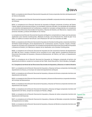 9.2.2. La competencia de la Dirección Seccional de Impuestos de Cúcuta comprende el territorio del departamento
de Norte de Santander.

9.2.3. La competencia de la Dirección Seccional de Impuestos de Medellín comprende el territorio del departamento
de Antioquia.

9.2.4. La competencia de la Dirección Seccional de Impuestos de Bogotá comprende el territorio del Distrito
Capital, respecto de las personas jurídicas y sus asimiladas y personas naturales y sus asimiladas allí domiciliadas
y en el territorio del departamento de Cundinamarca, excepto los municipios correspondientes a la competencia
territorial de las Direcciones Seccionales de Impuestos y Aduanas de Girardot y de Villavicencio, respecto de las
personas naturales y jurídicas domiciliadas en los mismos.

La competencia de la Dirección Seccional de Impuestos de Bogotá no comprenderá en ningún caso las personas
clasificadas como Grandes Contribuyentes. (Mediante el artículo 3 de la Resolución No. 07234 de julio 10 de
2009, se modificó el numeral 4 del artículo 3 de la Resolución 007 del 4 de noviembre de 2008)

9.2.5. La competencia de la Dirección Seccional de Impuestos de Grandes Contribuyentes comprende el territorio
del Distrito Capital de Bogotá y de los departamentos de: Cundinamarca, Guainía, Guaviare, Vaupés y Vichada,
excepto los municipios que corresponden a la competencia territorial de las Direcciones Seccionales de Impuestos
y Aduanas de Girardot y de Villavicencio respecto de los clasificados como Grandes Contribuyentes.

9.2.6. La competencia de la Dirección Seccional de Impuestos de Cali comprende el territorio del departamento
del Valle del Cauca, excepto el territorio de los municipios en los cuales ejerzan competencia territorial las
Direcciones Seccionales de Impuestos y Aduanas de Buenaventura, de Palmira y de Tuluá; y el departamento
del Putumayo.

9.2.7. La competencia de la Dirección Seccional de Impuestos de Cartagena comprende el territorio del
departamento de Bolívar, excepto los municipios de San Pablo, Santa Rosa del Sur, Simití, Morales y Cantagallo.

9.3. Competencia territorial de las Direcciones Seccionales de Impuestos y Aduanas en materia tributaria

9.3.1. La competencia de la Dirección Seccional de Impuestos y Aduanas de Arauca comprende el territorio del
departamento de Arauca y el municipio de Cubará del departamento de Boyacá.

9.3.2. La competencia de la Dirección Seccional de Impuestos y Aduanas de Armenia comprende el territorio del
departamento del Quindío.

9.3.3. La competencia de la Dirección Seccional de Impuestos y Aduanas de Buenaventura comprende el territorio
del municipio de Buenaventura.

9.3.4. La competencia de la Dirección Seccional de Impuestos y Aduanas de Florencia comprende el territorio del
departamento del Caquetá.

9.3.5. La competencia de la Dirección Seccional de Impuestos y Aduanas de Ibagué comprende el territorio del
departamento del Tolima, excepto los municipios de Flandes y Melgar.

9.3.6. La competencia de la Dirección Seccional de Impuestos y Aduanas de Leticia comprende el territorio del          Capítulo Uno
departamento del Amazonas.
                                                                                                                       Nociones
9.3.7. La competencia de la Dirección Seccional de Impuestos y Aduanas de Manizales comprende el territorio            básicas
del departamento de Caldas.

9.3.8. La competencia de la Dirección Seccional de Impuestos y Aduanas de Montería comprende el territorio del
departamento de Córdoba.                                                                                               27
 