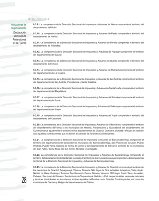Instrucciones de   9.3.9. La competencia de la Dirección Seccional de Impuestos y Aduanas de Neiva comprende el territorio del
diligenciamiento   departamento del Huila.

    Declaración    9.3.10. La competencia de la Dirección Seccional de Impuestos y Aduanas de Pasto comprende el territorio del
    Mensual de     departamento de Nariño.
  Retenciones
  en la Fuente     9.3.11. La competencia de la Dirección Seccional de Impuestos y Aduanas de Pereira comprende el territorio del
                   departamento de Risaralda.

                   9.3.12. La competencia de la Dirección Seccional de Impuestos y Aduanas de Popayán comprende el territorio
                   del departamento del Cauca.

                   9.3.13. La competencia de la Dirección Seccional de Impuestos y Aduanas de Quibdó comprende el territorio del
                   departamento del Chocó.

                   9.3.14. La competencia de la Dirección Seccional de Impuestos y Aduanas de Riohacha comprende el territorio
                   del departamento de La Guajira.

                   9.3.15. La competencia de la Dirección Seccional de Impuestos y Aduanas de San Andrés comprende el territorio
                   del departamento de San Andrés, Providencia y Santa Catalina.

                   9.3.16. La competencia de la Dirección Seccional de Impuestos y Aduanas de Santa Marta comprende el territorio
                   del departamento del Magdalena.

                   9.3.17. La competencia de la Dirección Seccional de Impuestos y Aduanas de Sincelejo comprende el territorio
                   del departamento de Sucre.

                   9.3.18. La competencia de la Dirección Seccional de Impuestos y Aduanas de Valledupar comprende el territorio
                   del departamento del Cesar.

                   9.3.19. La competencia de la Dirección Seccional de Impuestos y Aduanas de Yopal comprende el territorio del
                   departamento del Casanare.

                   9.3.20. La competencia de la Dirección Seccional de Impuestos y Aduanas de Villavicencio comprende el territorio
                   del departamento del Meta y los municipios de Medina, Paratebueno y Guayabetal del departamento de
                   Cundinamarca. Igualmente el territorio de los departamentos de Guainía, Guaviare, Vichada y Vaupés en relación
                   con aquellos contribuyentes que no tienen el carácter de Grandes Contribuyentes.

                   9.3.21. La competencia de la Dirección Seccional de Impuestos y Aduanas de Barrancabermeja comprende el
                   territorio del departamento de Santander los municipios de: Barrancabermeja, San Vicente del Chucurí, Puerto
                   Wilches, Puerto Parra, Sabana de Torres, El Centro y del departamento de Bolívar el territorio de los municipios
                   de: San Pablo, Santa Rosa del Sur, Simití, Morales y Cantagallo.

                   9.3.22. La competencia de la Dirección Seccional de Impuestos y Aduanas de Bucaramanga comprende el
                   territorio del departamento de Santander, excepto el territorio de los municipios que corresponden a la competencia
                   territorial de la Dirección Seccional de Impuestos y Aduanas de Barrancabermeja.

                   9.3.23. La competencia de la Dirección Seccional de Impuestos y Aduanas de Girardot comprende el territorio de
                   los municipios de Girardot, Fusagasugá, Tibacuy, Ricaurte, Nilo, Agua de Dios, Arbeláez, Anapoima, Viotá, Apulo,
                   Nariño, La Mesa, Guataquí, Tocaima, San Bernardo, Pasca, Silvania, Venecia, El Colegio, Pandi, Tena, Jerusalén,
                   Cabrera, San Juan de Rioseco, San Antonio de Tequendama, Beltrán, y Pulí, respecto de las personas naturales

           28      y jurídicas domiciliadas en los mismos, incluso aquellos calificados como Grandes Contribuyentes, así como los
                   municipios de Flandes y Melgar del departamento del Tolima.
 