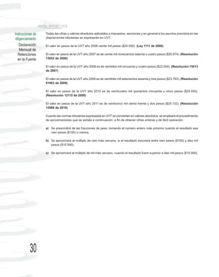 Instrucciones de   Todas las cifras y valores absolutos aplicables a impuestos, sanciones y en general a los asuntos previstos en las
diligenciamiento   disposiciones tributarias se expresarán en UVT.

    Declaración    El valor en pesos de la UVT año 2006 veinte mil pesos ($20.000). (Ley 1111 de 2006)
    Mensual de
  Retenciones      El valor en pesos de la UVT año 2007 es de veinte mil novecientos setenta y cuatro pesos ($20.974). (Resolución
  en la Fuente     15652 de 2006)

                   El valor en pesos de la UVT año 2008 es de veintidós mil cincuenta y cuatro pesos ($22.054). (Resolución 15013
                   de 2007)

                   El valor en pesos de la UVT año 2009 es de veintitrés mil setecientos sesenta y tres pesos ($23.763). (Resolución
                   01063 de 2008)

                   El valor en pesos de la UVT año 2010 es de veinticuatro mil quinientos cincuenta y cinco pesos ($24.555).
                   (Resolución 12115 de 2009)

                   El valor en pesos de la UVT año 2011 es de veinticinco mil ciento treinta y dos pesos ($25.132). (Resolución
                   12066 de 2010)

                   Cuando las normas tributarias expresadas en UVT se conviertan en valores absolutos, se empleará el procedimiento
                   de aproximaciones que se señala a continuación, a fin de obtener cifras enteras y de fácil operación:

                   a) Se prescindirá de las fracciones de peso, tomando el número entero más próximo cuando el resultado sea
                      cien pesos ($100) o menos.

                   b) Se aproximará al múltiplo de cien más cercano, si el resultado estuviere entre cien pesos ($100) y diez mil
                      pesos ($10.000).

                   c) Se aproximará al múltiplo de mil más cercano, cuando el resultado fuere superior a diez mil pesos ($10.000).




           30
 