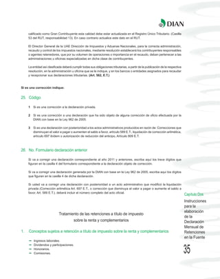 calificado como Gran Contribuyente esta calidad debe estar actualizada en el Registro Único Tributario. (Casilla
     53 del RUT, responsabilidad 13). En caso contrario actualice este dato en el RUT.

     El Director General de la UAE Dirección de Impuestos y Aduanas Nacionales, para la correcta administración,
     recaudo y control de los impuestos nacionales, mediante resolución establecerá los contribuyentes responsables
     o agentes retenedores, que por su volumen de operaciones o importancia en el recaudo, deban pertenecer a las
     administraciones u oficinas especializadas en dicha clase de contribuyentes.

     La entidad así clasificada deberá cumplir todas sus obligaciones tributarias, a partir de la publicación de la respectiva
     resolución, en la administración u oficina que se le indique, y en los bancos o entidades asignados para recaudar
     y recepcionar sus declaraciones tributarias. (Art. 562, E.T.)



Si es una corrección indique:


25. Código

     1   Si es una corrección a la declaración privada.

     2   Si es una corrección a una declaración que ha sido objeto de alguna corrección de oficio efectuada por la
         DIAN con base en la Ley 962 de 2005.

     3   Si es una declaración con posterioridad a los actos administrativos producidos en razón de: Correcciones que
         disminuyan el valor a pagar o aumenten el saldo a favor, artículo 589 E.T., liquidación de corrección aritmética,
         artículo 697 ibídem o autorización de reducción del anticipo, Artículo 809 E.T.



26. No. Formulario declaración anterior

     Si va a corregir una declaración correspondiente al año 2011 y anteriores, escriba aquí los trece dígitos que
     figuran en la casilla 4 del formulario correspondiente a la declaración objeto de corrección.

     Si va a corregir una declaración generada por la DIAN con base en la Ley 962 de 2005, escriba aquí los dígitos
     que figuran en la casilla 4 de dicha declaración.

     Si usted va a corregir una declaración con posterioridad a un acto administrativo que modificó la liquidación
     privada (Corrección aritmética Art. 697 E.T., o corrección que disminuya el valor a pagar o aumente el saldo a
     favor, Art. 589 E.T.), deberá incluir el número completo del acto oficial.
                                                                                                                                 Capítulo Dos
                                                                                                                                 Instrucciones
                                                                                                                                 para la
                                                                                                                                 elaboración
                             Tratamiento de las retenciones a título de impuesto
                                                                                                                                 de la
                                        sobre la renta y complementarios                                                         Declaración
                                                                                                                                 Mensual de
1.   Conceptos sujetos a retención a título de impuesto sobre la renta y complementarios                                         Retenciones
                                                                                                                                 en la Fuente
         Ingresos laborales.
         Dividendos y participaciones.
         Honorarios.
         Comisiones.                                                                                                             35
 