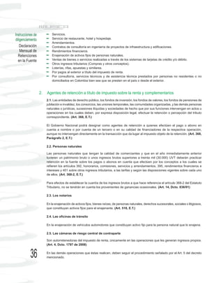 Instrucciones de            Servicios.
diligenciamiento            Servicio de restaurante, hotel y hospedaje.
                            Arrendamientos.
    Declaración             Contratos de consultoría en ingeniería de proyectos de infraestructura y edificaciones.
    Mensual de              Rendimientos financieros.
  Retenciones               Enajenación de activos fijos de personas naturales.
  en la Fuente              Ventas de bienes o servicios realizadas a través de los sistemas de tarjetas de crédito y/o débito.
                            Otros ingresos tributarios (Compras y otros conceptos).
                            Loterías, rifas, apuestas y similares.
                            Por pagos al exterior a título del impuesto de renta.
                            Por consultoría, servicios técnicos y de asistencia técnica prestados por personas no residentes o no
                            domiciliados en Colombia bien sea que se presten en el país o desde el exterior.



                   2.   Agentes de retención a título de impuesto sobre la renta y complementarios
                        2.1. Las entidades de derecho público, los fondos de inversión, los fondos de valores, los fondos de pensiones de
                        jubilación e invalidez, los consorcios, las uniones temporales, las comunidades organizadas, y las demás personas
                        naturales o jurídicas, sucesiones ilíquidas y sociedades de hecho que por sus funciones intervengan en actos u
                        operaciones en los cuales deben, por expresa disposición legal, efectuar la retención o percepción del tributo
                        correspondiente. (Art. 368, E.T.)

                        El Gobierno Nacional podrá designar como agentes de retención a quienes efectúen el pago o abono en
                        cuenta a nombre o por cuenta de un tercero o en su calidad de financiadores de la respectiva operación,
                        aunque no intervengan directamente en la transacción que da lugar al impuesto objeto de la retención. (Art. 368,
                        Parágrafo 2, E.T.)

                        2.2. Personas naturales

                        Las personas naturales que tengan la calidad de comerciantes y que en el año inmediatamente anterior
                        tuvieren un patrimonio bruto o unos ingresos brutos superiores a treinta mil (30.000) UVT deberán practicar
                        retención en la fuente sobre los pagos o abonos en cuenta que efectúen por los conceptos a los cuales se
                        refieren los artículos 392, honorarios, comisiones, servicios y arrendamientos, 395, rendimientos financieros e
                        intereses y 401 sobre otros ingresos tributarios, a las tarifas y según las disposiciones vigentes sobre cada uno
                        de ellos. (Art. 368-2, E.T.)

                        Para efectos de establecer la cuantía de los ingresos brutos a que hace referencia el artículo 368-2 del Estatuto
                        Tributario, no se tendrán en cuenta los provenientes de ganancias ocasionales. (Art. 14, Dcto. 836/91)

                        2.3. Los notarios

                        En la enajenación de activos fijos, bienes raíces, de personas naturales, derechos sucesorales, sociales o litigiosos,
                        que constituyan activos fijos para el enajenante. (Art. 518, E.T.)

                        2.4. Las oficinas de tránsito

                        En la enajenación de vehículos automotores que constituyan activo fijo para la persona natural que lo enajena.

                        2.5. Las cámaras de riesgo central de contraparte

                        Son autorretenedoras del impuesto de renta, únicamente en las operaciones que les generan ingresos propios.
                        (Art. 4, Dcto. 1797 de 2008)


           36           En las demás operaciones que éstas realicen, deben seguir el procedimiento señalado por el Art. 5 del decreto
                        mencionado.
 