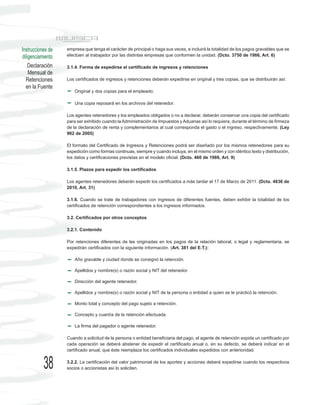 Instrucciones de   empresa que tenga el carácter de principal o haga sus veces, e incluirá la totalidad de los pagos gravables que se
diligenciamiento   efectúen al trabajador por las distintas empresas que conformen la unidad. (Dcto. 3750 de 1986, Art. 6)

    Declaración    3.1.4. Forma de expedirse el certificado de ingresos y retenciones
    Mensual de
  Retenciones      Los certificados de ingresos y retenciones deberán expedirse en original y tres copias, que se distribuirán así:
  en la Fuente
                       Original y dos copias para el empleado.

                       Una copia reposará en los archivos del retenedor.

                   Los agentes retenedores y los empleados obligados o no a declarar, deberán conservar una copia del certificado
                   para ser exhibido cuando la Administración de Impuestos y Aduanas así lo requiera, durante el término de firmeza
                   de la declaración de renta y complementarios al cual corresponda el gasto o el ingreso, respectivamente. (Ley
                   962 de 2005)

                   El formato del Certificado de Ingresos y Retenciones podrá ser diseñado por los mismos retenedores para su
                   expedición como formas continuas, siempre y cuando incluya, en el mismo orden y con idéntico texto y distribución,
                   los datos y certificaciones previstas en el modelo oficial. (Dcto. 460 de 1986, Art. 9)

                   3.1.5. Plazos para expedir los certificados

                   Los agentes retenedores deberán expedir los certificados a más tardar el 17 de Marzo de 2011. (Dcto. 4836 de
                   2010, Art. 31)

                   3.1.6. Cuando se trate de trabajadores con ingresos de diferentes fuentes, deben exhibir la totalidad de los
                   certificados de retención correspondientes a los ingresos informados.

                   3.2. Certificados por otros conceptos

                   3.2.1. Contenido

                   Por retenciones diferentes de las originadas en los pagos de la relación laboral, o legal y reglamentaria, se
                   expedirán certificados con la siguiente información. (Art. 381 del E.T.):

                       Año gravable y ciudad donde se consignó la retención.

                       Apellidos y nombre(s) o razón social y NIT del retenedor.

                       Dirección del agente retenedor.

                       Apellidos y nombre(s) o razón social y NIT de la persona o entidad a quien se le practicó la retención.

                       Monto total y concepto del pago sujeto a retención.

                       Concepto y cuantía de la retención efectuada.

                       La firma del pagador o agente retenedor.

                   Cuando a solicitud de la persona o entidad beneficiaria del pago, el agente de retención expida un certificado por
                   cada operación se deberá abstener de expedir el certificado anual o, en su defecto, se deberá indicar en el
                   certificado anual, que éste reemplaza los certificados individuales expedidos con anterioridad.


           38      3.2.2. La certificación del valor patrimonial de los aportes y acciones deberá expedirse cuando los respectivos
                   socios o accionistas así lo soliciten.
 