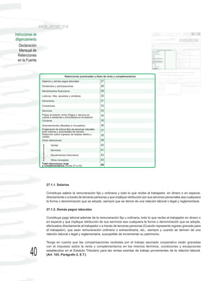 Instrucciones de
diligenciamiento
    Declaración
    Mensual de
  Retenciones
  en la Fuente




                   27.1.1. Salarios

                   Constituye salario la remuneración fija u ordinaria y todo lo que recibe el trabajador, en dinero o en especie,
                   directamente o a través de terceras personas y que implique retribución por sus servicios personales sea cualquiera
                   la forma o denominación que se adopte, siempre que se derive de una relación laboral o legal y reglamentaria.

                   27.1.2. Demás pagos laborales

                   Constituye pago laboral además de la remuneración fija u ordinaria, todo lo que recibe el trabajador en dinero o
                   en especie y que implique retribución de sus servicios sea cualquiera la forma o denominación que se adopte,
                   efectuados directamente al trabajador o a través de terceras personas (Cuando represente ingreso gravado para
                   el trabajador), que sean remuneración ordinaria o extraordinaria, etc., siempre y cuando se deriven de una
                   relación laboral o legal y reglamentaria, susceptible de incrementar su patrimonio.

                   Tenga en cuenta que las compensaciones recibidas por el trabajo asociado cooperativo están gravadas
                   con el impuesto sobre la renta y complementarios en los mismos términos, condiciones y excepciones

           40      establecidos en el Estatuto Tributario para las rentas exentas de trabajo provenientes de la relación laboral.
                   (Art. 103, Parágrafo 2, E.T.)
 